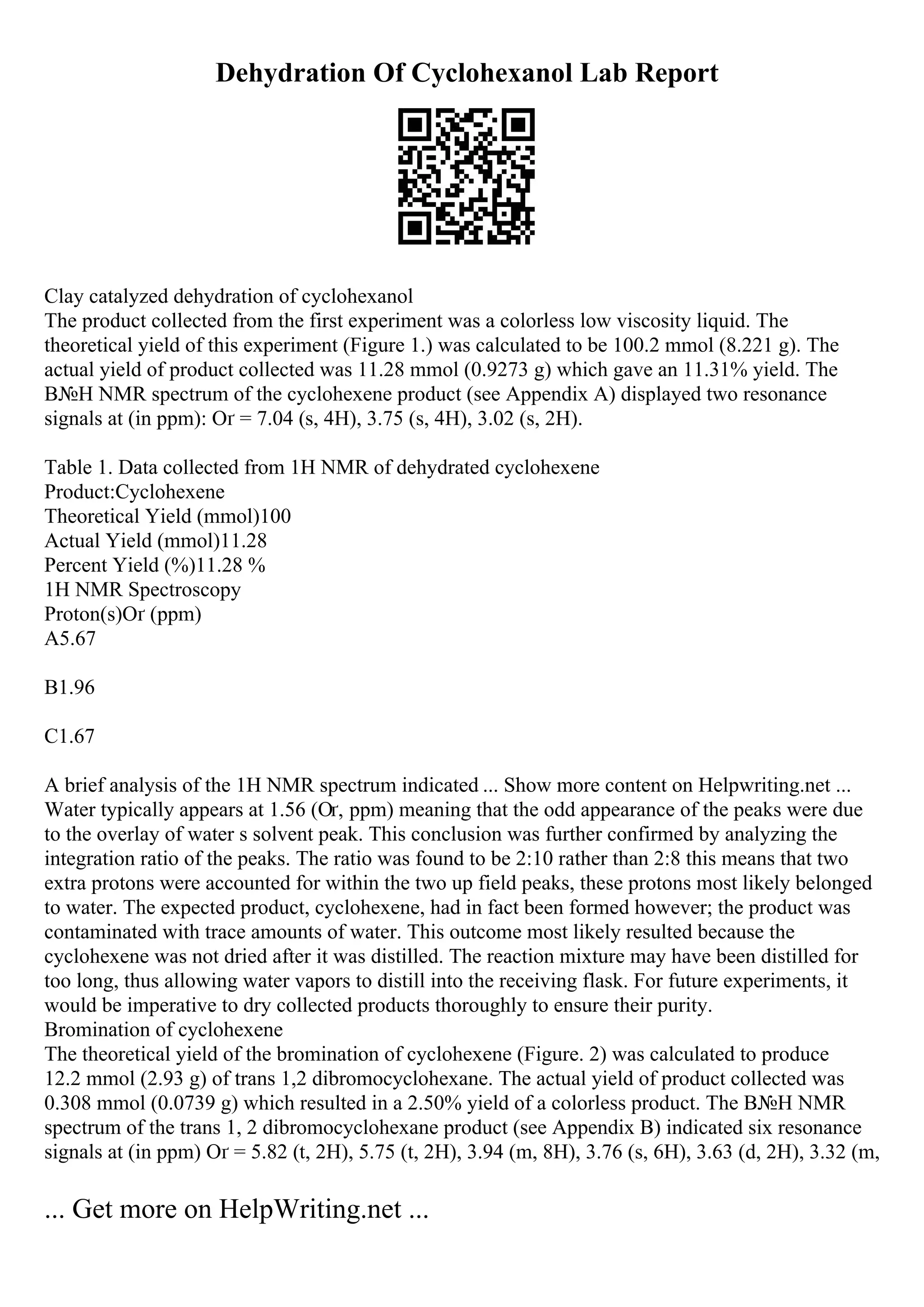 Dehydration Of Cyclohexanol Lab Report
Clay catalyzed dehydration of cyclohexanol
The product collected from the first experiment was a colorless low viscosity liquid. The
theoretical yield of this experiment (Figure 1.) was calculated to be 100.2 mmol (8.221 g). The
actual yield of product collected was 11.28 mmol (0.9273 g) which gave an 11.31% yield. The
В№H NMR spectrum of the cyclohexene product (see Appendix A) displayed two resonance
signals at (in ppm): Оґ = 7.04 (s, 4H), 3.75 (s, 4H), 3.02 (s, 2H).
Table 1. Data collected from 1H NMR of dehydrated cyclohexene
Product:Cyclohexene
Theoretical Yield (mmol)100
Actual Yield (mmol)11.28
Percent Yield (%)11.28 %
1H NMR Spectroscopy
Proton(s)Оґ (ppm)
A5.67
B1.96
C1.67
A brief analysis of the 1H NMR spectrum indicated ... Show more content on Helpwriting.net ...
Water typically appears at 1.56 (Оґ, ppm) meaning that the odd appearance of the peaks were due
to the overlay of water s solvent peak. This conclusion was further confirmed by analyzing the
integration ratio of the peaks. The ratio was found to be 2:10 rather than 2:8 this means that two
extra protons were accounted for within the two up field peaks, these protons most likely belonged
to water. The expected product, cyclohexene, had in fact been formed however; the product was
contaminated with trace amounts of water. This outcome most likely resulted because the
cyclohexene was not dried after it was distilled. The reaction mixture may have been distilled for
too long, thus allowing water vapors to distill into the receiving flask. For future experiments, it
would be imperative to dry collected products thoroughly to ensure their purity.
Bromination of cyclohexene
The theoretical yield of the bromination of cyclohexene (Figure. 2) was calculated to produce
12.2 mmol (2.93 g) of trans 1,2 dibromocyclohexane. The actual yield of product collected was
0.308 mmol (0.0739 g) which resulted in a 2.50% yield of a colorless product. The В№H NMR
spectrum of the trans 1, 2 dibromocyclohexane product (see Appendix B) indicated six resonance
signals at (in ppm) Оґ = 5.82 (t, 2H), 5.75 (t, 2H), 3.94 (m, 8H), 3.76 (s, 6H), 3.63 (d, 2H), 3.32 (m,
... Get more on HelpWriting.net ...
 
