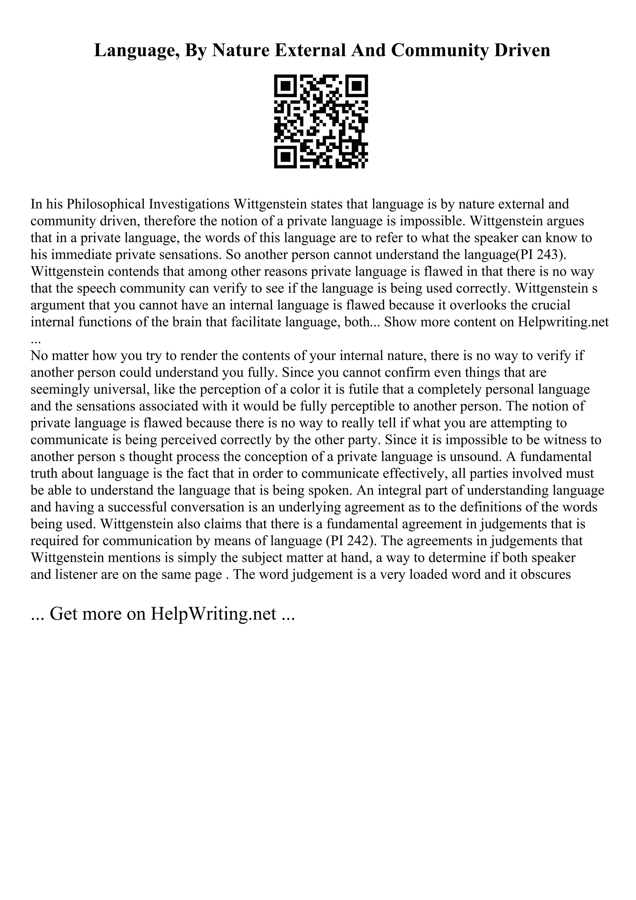 Language, By Nature External And Community Driven
In his Philosophical Investigations Wittgenstein states that language is by nature external and
community driven, therefore the notion of a private language is impossible. Wittgenstein argues
that in a private language, the words of this language are to refer to what the speaker can know to
his immediate private sensations. So another person cannot understand the language(PI 243).
Wittgenstein contends that among other reasons private language is flawed in that there is no way
that the speech community can verify to see if the language is being used correctly. Wittgenstein s
argument that you cannot have an internal language is flawed because it overlooks the crucial
internal functions of the brain that facilitate language, both... Show more content on Helpwriting.net
...
No matter how you try to render the contents of your internal nature, there is no way to verify if
another person could understand you fully. Since you cannot confirm even things that are
seemingly universal, like the perception of a color it is futile that a completely personal language
and the sensations associated with it would be fully perceptible to another person. The notion of
private language is flawed because there is no way to really tell if what you are attempting to
communicate is being perceived correctly by the other party. Since it is impossible to be witness to
another person s thought process the conception of a private language is unsound. A fundamental
truth about language is the fact that in order to communicate effectively, all parties involved must
be able to understand the language that is being spoken. An integral part of understanding language
and having a successful conversation is an underlying agreement as to the definitions of the words
being used. Wittgenstein also claims that there is a fundamental agreement in judgements that is
required for communication by means of language (PI 242). The agreements in judgements that
Wittgenstein mentions is simply the subject matter at hand, a way to determine if both speaker
and listener are on the same page . The word judgement is a very loaded word and it obscures
... Get more on HelpWriting.net ...
 