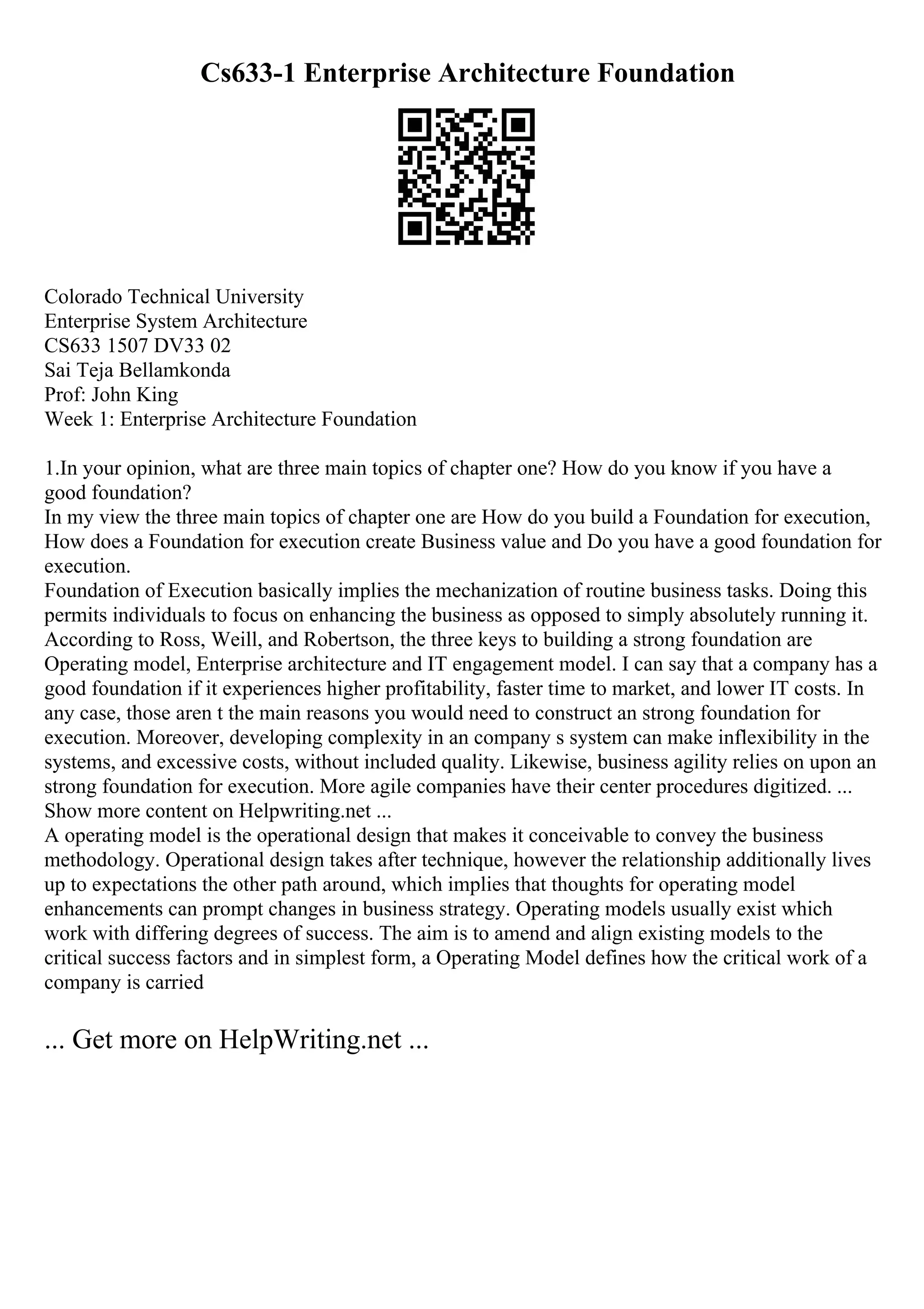 Cs633-1 Enterprise Architecture Foundation
Colorado Technical University
Enterprise System Architecture
CS633 1507 DV33 02
Sai Teja Bellamkonda
Prof: John King
Week 1: Enterprise Architecture Foundation
1.In your opinion, what are three main topics of chapter one? How do you know if you have a
good foundation?
In my view the three main topics of chapter one are How do you build a Foundation for execution,
How does a Foundation for execution create Business value and Do you have a good foundation for
execution.
Foundation of Execution basically implies the mechanization of routine business tasks. Doing this
permits individuals to focus on enhancing the business as opposed to simply absolutely running it.
According to Ross, Weill, and Robertson, the three keys to building a strong foundation are
Operating model, Enterprise architecture and IT engagement model. I can say that a company has a
good foundation if it experiences higher profitability, faster time to market, and lower IT costs. In
any case, those aren t the main reasons you would need to construct an strong foundation for
execution. Moreover, developing complexity in an company s system can make inflexibility in the
systems, and excessive costs, without included quality. Likewise, business agility relies on upon an
strong foundation for execution. More agile companies have their center procedures digitized. ...
Show more content on Helpwriting.net ...
A operating model is the operational design that makes it conceivable to convey the business
methodology. Operational design takes after technique, however the relationship additionally lives
up to expectations the other path around, which implies that thoughts for operating model
enhancements can prompt changes in business strategy. Operating models usually exist which
work with differing degrees of success. The aim is to amend and align existing models to the
critical success factors and in simplest form, a Operating Model defines how the critical work of a
company is carried
... Get more on HelpWriting.net ...
 