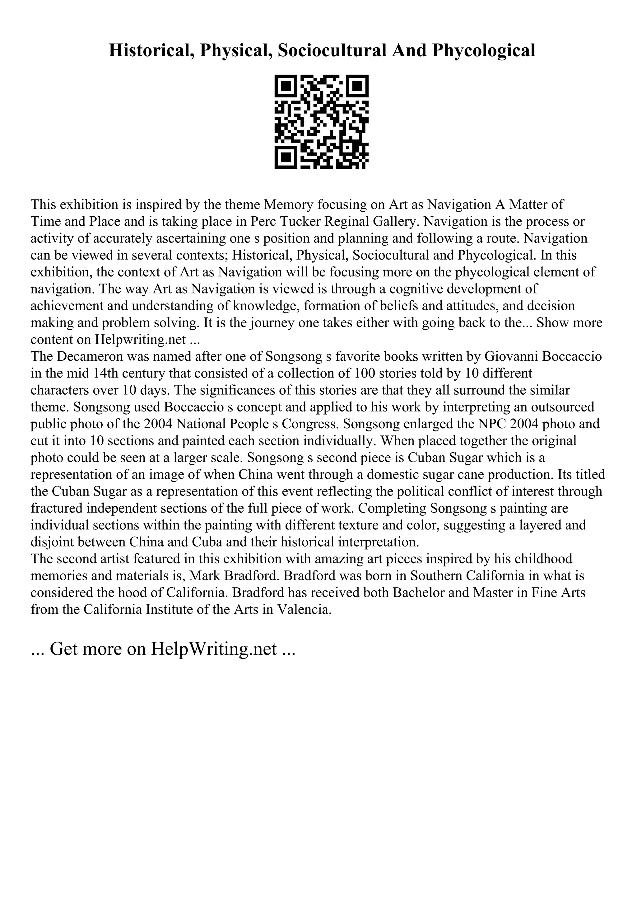 Historical, Physical, Sociocultural And Phycological
This exhibition is inspired by the theme Memory focusing on Art as Navigation A Matter of
Time and Place and is taking place in Perc Tucker Reginal Gallery. Navigation is the process or
activity of accurately ascertaining one s position and planning and following a route. Navigation
can be viewed in several contexts; Historical, Physical, Sociocultural and Phycological. In this
exhibition, the context of Art as Navigation will be focusing more on the phycological element of
navigation. The way Art as Navigation is viewed is through a cognitive development of
achievement and understanding of knowledge, formation of beliefs and attitudes, and decision
making and problem solving. It is the journey one takes either with going back to the... Show more
content on Helpwriting.net ...
The Decameron was named after one of Songsong s favorite books written by Giovanni Boccaccio
in the mid 14th century that consisted of a collection of 100 stories told by 10 different
characters over 10 days. The significances of this stories are that they all surround the similar
theme. Songsong used Boccaccio s concept and applied to his work by interpreting an outsourced
public photo of the 2004 National People s Congress. Songsong enlarged the NPC 2004 photo and
cut it into 10 sections and painted each section individually. When placed together the original
photo could be seen at a larger scale. Songsong s second piece is Cuban Sugar which is a
representation of an image of when China went through a domestic sugar cane production. Its titled
the Cuban Sugar as a representation of this event reflecting the political conflict of interest through
fractured independent sections of the full piece of work. Completing Songsong s painting are
individual sections within the painting with different texture and color, suggesting a layered and
disjoint between China and Cuba and their historical interpretation.
The second artist featured in this exhibition with amazing art pieces inspired by his childhood
memories and materials is, Mark Bradford. Bradford was born in Southern California in what is
considered the hood of California. Bradford has received both Bachelor and Master in Fine Arts
from the California Institute of the Arts in Valencia.
... Get more on HelpWriting.net ...
 