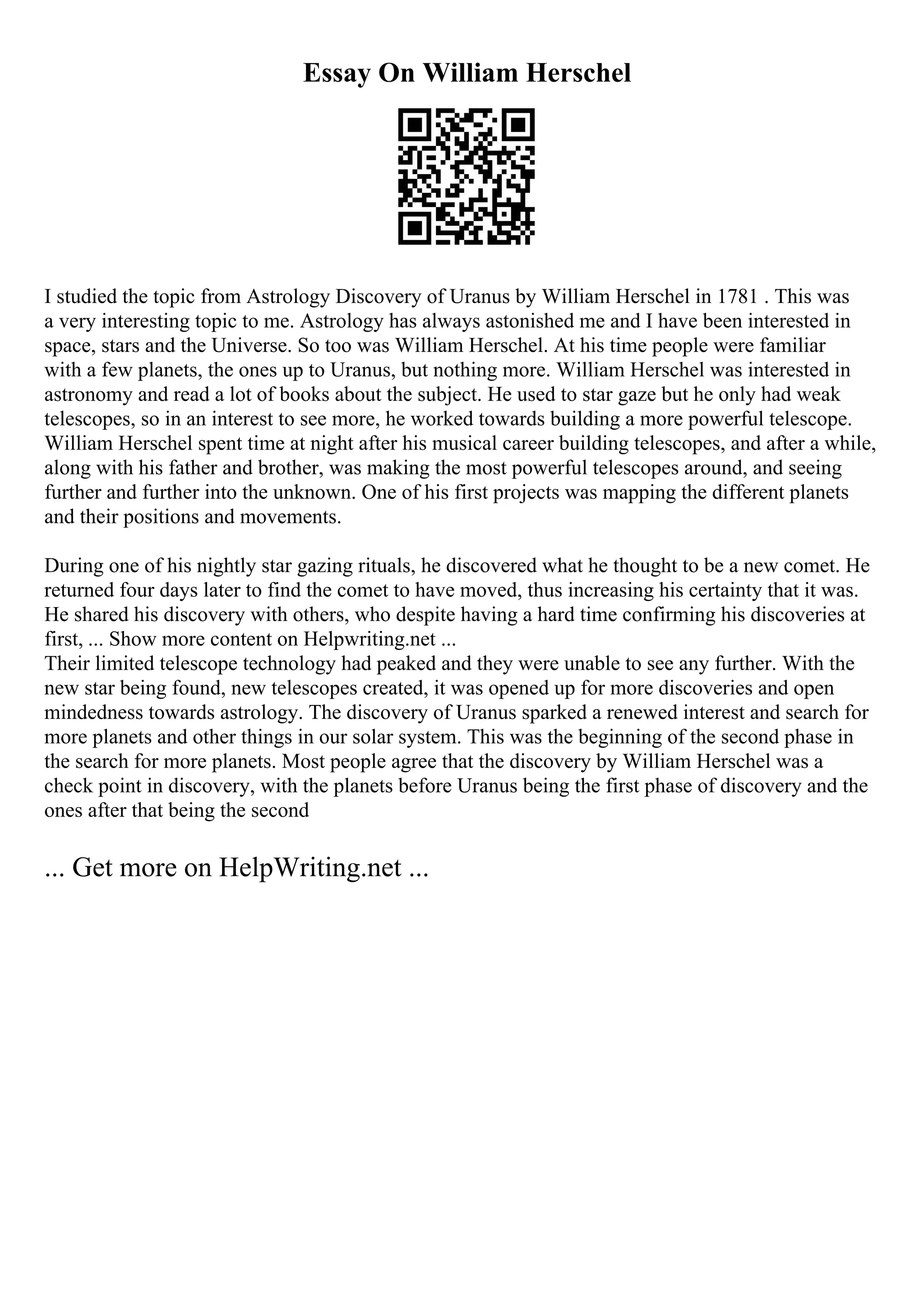 Essay On William Herschel
I studied the topic from Astrology Discovery of Uranus by William Herschel in 1781 . This was
a very interesting topic to me. Astrology has always astonished me and I have been interested in
space, stars and the Universe. So too was William Herschel. At his time people were familiar
with a few planets, the ones up to Uranus, but nothing more. William Herschel was interested in
astronomy and read a lot of books about the subject. He used to star gaze but he only had weak
telescopes, so in an interest to see more, he worked towards building a more powerful telescope.
William Herschel spent time at night after his musical career building telescopes, and after a while,
along with his father and brother, was making the most powerful telescopes around, and seeing
further and further into the unknown. One of his first projects was mapping the different planets
and their positions and movements.
During one of his nightly star gazing rituals, he discovered what he thought to be a new comet. He
returned four days later to find the comet to have moved, thus increasing his certainty that it was.
He shared his discovery with others, who despite having a hard time confirming his discoveries at
first, ... Show more content on Helpwriting.net ...
Their limited telescope technology had peaked and they were unable to see any further. With the
new star being found, new telescopes created, it was opened up for more discoveries and open
mindedness towards astrology. The discovery of Uranus sparked a renewed interest and search for
more planets and other things in our solar system. This was the beginning of the second phase in
the search for more planets. Most people agree that the discovery by William Herschel was a
check point in discovery, with the planets before Uranus being the first phase of discovery and the
ones after that being the second
... Get more on HelpWriting.net ...
 