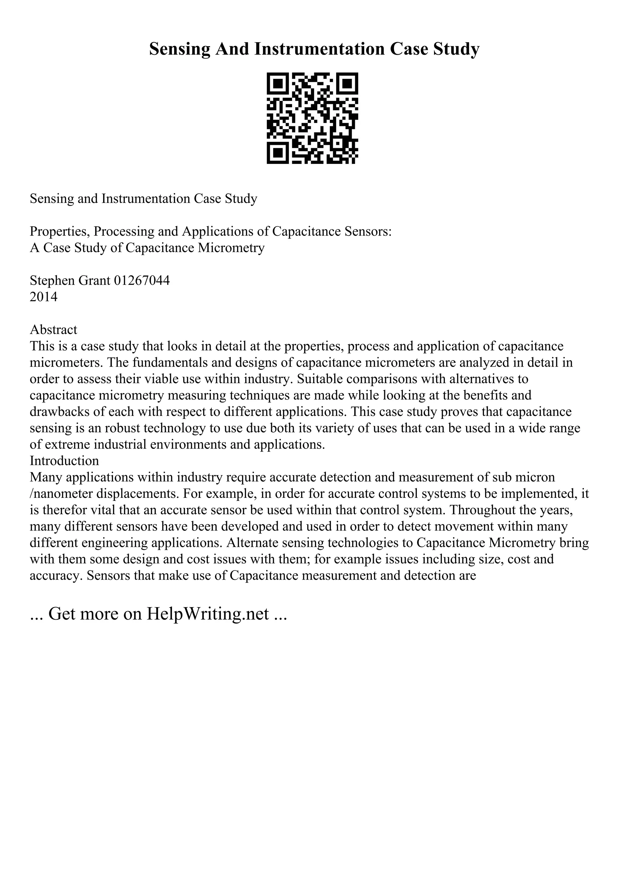 Sensing And Instrumentation Case Study
Sensing and Instrumentation Case Study
Properties, Processing and Applications of Capacitance Sensors:
A Case Study of Capacitance Micrometry
Stephen Grant 01267044
2014
Abstract
This is a case study that looks in detail at the properties, process and application of capacitance
micrometers. The fundamentals and designs of capacitance micrometers are analyzed in detail in
order to assess their viable use within industry. Suitable comparisons with alternatives to
capacitance micrometry measuring techniques are made while looking at the benefits and
drawbacks of each with respect to different applications. This case study proves that capacitance
sensing is an robust technology to use due both its variety of uses that can be used in a wide range
of extreme industrial environments and applications.
Introduction
Many applications within industry require accurate detection and measurement of sub micron
/nanometer displacements. For example, in order for accurate control systems to be implemented, it
is therefor vital that an accurate sensor be used within that control system. Throughout the years,
many different sensors have been developed and used in order to detect movement within many
different engineering applications. Alternate sensing technologies to Capacitance Micrometry bring
with them some design and cost issues with them; for example issues including size, cost and
accuracy. Sensors that make use of Capacitance measurement and detection are
... Get more on HelpWriting.net ...
 