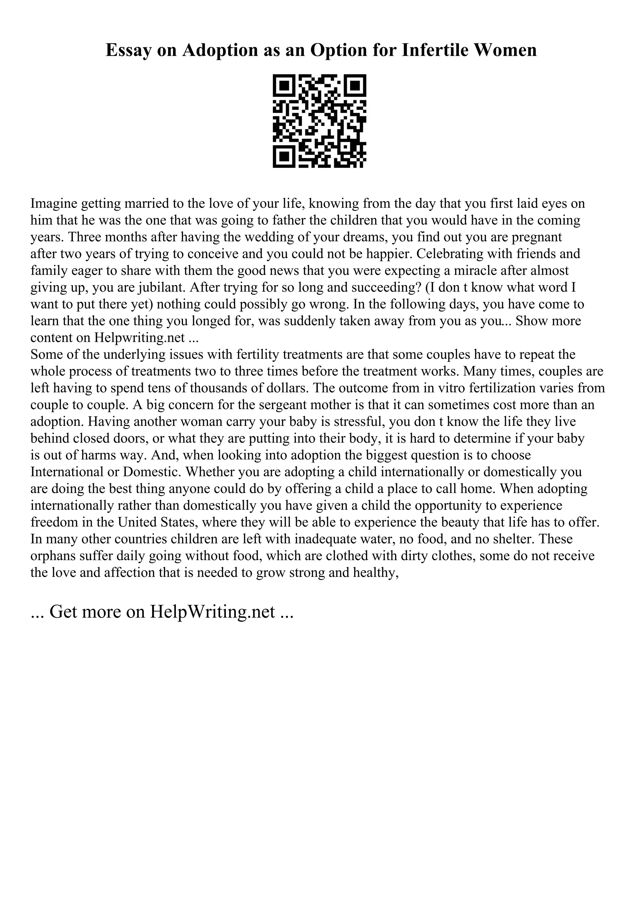 Essay on Adoption as an Option for Infertile Women
Imagine getting married to the love of your life, knowing from the day that you first laid eyes on
him that he was the one that was going to father the children that you would have in the coming
years. Three months after having the wedding of your dreams, you find out you are pregnant
after two years of trying to conceive and you could not be happier. Celebrating with friends and
family eager to share with them the good news that you were expecting a miracle after almost
giving up, you are jubilant. After trying for so long and succeeding? (I don t know what word I
want to put there yet) nothing could possibly go wrong. In the following days, you have come to
learn that the one thing you longed for, was suddenly taken away from you as you... Show more
content on Helpwriting.net ...
Some of the underlying issues with fertility treatments are that some couples have to repeat the
whole process of treatments two to three times before the treatment works. Many times, couples are
left having to spend tens of thousands of dollars. The outcome from in vitro fertilization varies from
couple to couple. A big concern for the sergeant mother is that it can sometimes cost more than an
adoption. Having another woman carry your baby is stressful, you don t know the life they live
behind closed doors, or what they are putting into their body, it is hard to determine if your baby
is out of harms way. And, when looking into adoption the biggest question is to choose
International or Domestic. Whether you are adopting a child internationally or domestically you
are doing the best thing anyone could do by offering a child a place to call home. When adopting
internationally rather than domestically you have given a child the opportunity to experience
freedom in the United States, where they will be able to experience the beauty that life has to offer.
In many other countries children are left with inadequate water, no food, and no shelter. These
orphans suffer daily going without food, which are clothed with dirty clothes, some do not receive
the love and affection that is needed to grow strong and healthy,
... Get more on HelpWriting.net ...
 