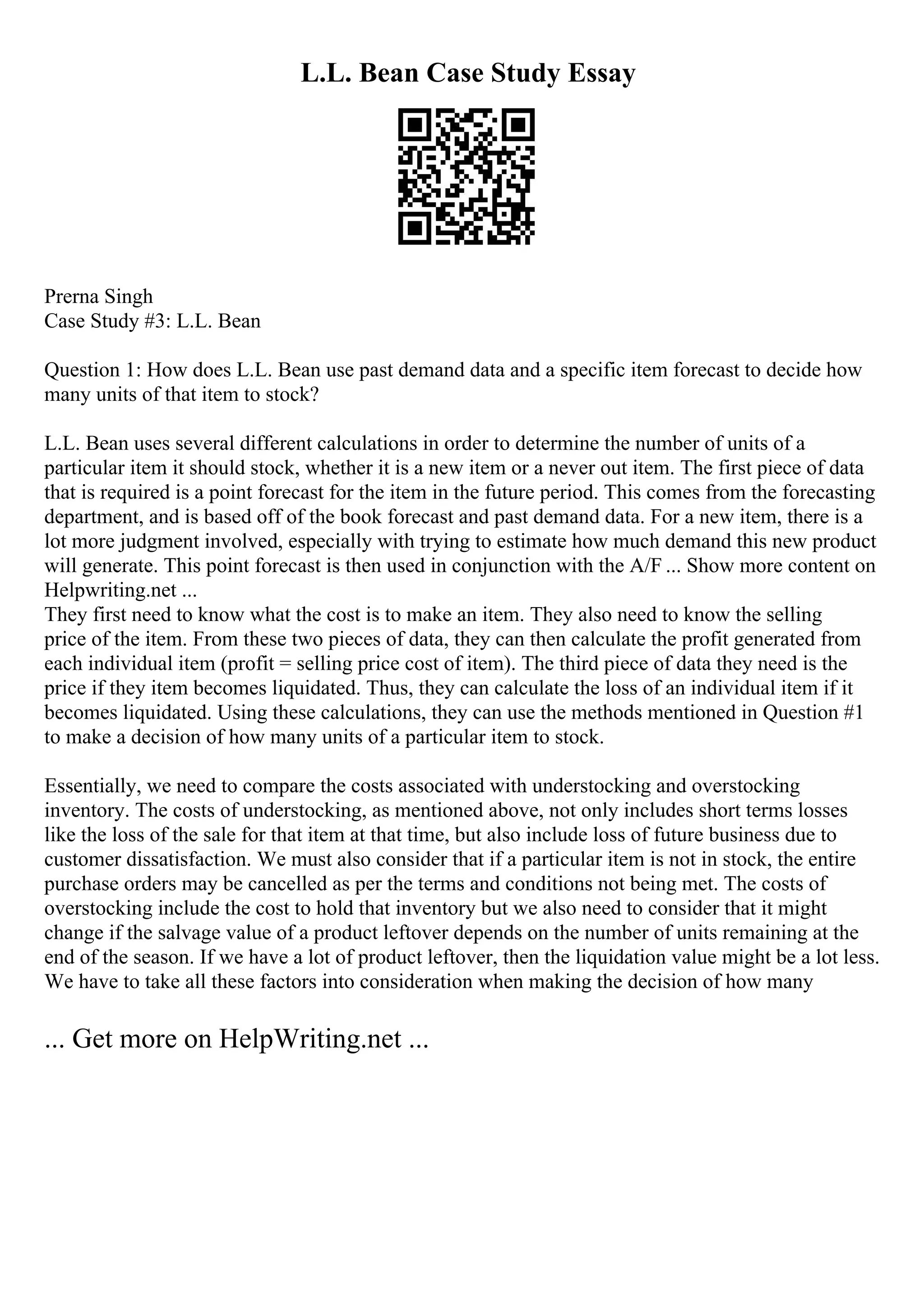 L.L. Bean Case Study Essay
Prerna Singh
Case Study #3: L.L. Bean
Question 1: How does L.L. Bean use past demand data and a specific item forecast to decide how
many units of that item to stock?
L.L. Bean uses several different calculations in order to determine the number of units of a
particular item it should stock, whether it is a new item or a never out item. The first piece of data
that is required is a point forecast for the item in the future period. This comes from the forecasting
department, and is based off of the book forecast and past demand data. For a new item, there is a
lot more judgment involved, especially with trying to estimate how much demand this new product
will generate. This point forecast is then used in conjunction with the A/F ... Show more content on
Helpwriting.net ...
They first need to know what the cost is to make an item. They also need to know the selling
price of the item. From these two pieces of data, they can then calculate the profit generated from
each individual item (profit = selling price cost of item). The third piece of data they need is the
price if they item becomes liquidated. Thus, they can calculate the loss of an individual item if it
becomes liquidated. Using these calculations, they can use the methods mentioned in Question #1
to make a decision of how many units of a particular item to stock.
Essentially, we need to compare the costs associated with understocking and overstocking
inventory. The costs of understocking, as mentioned above, not only includes short terms losses
like the loss of the sale for that item at that time, but also include loss of future business due to
customer dissatisfaction. We must also consider that if a particular item is not in stock, the entire
purchase orders may be cancelled as per the terms and conditions not being met. The costs of
overstocking include the cost to hold that inventory but we also need to consider that it might
change if the salvage value of a product leftover depends on the number of units remaining at the
end of the season. If we have a lot of product leftover, then the liquidation value might be a lot less.
We have to take all these factors into consideration when making the decision of how many
... Get more on HelpWriting.net ...
 