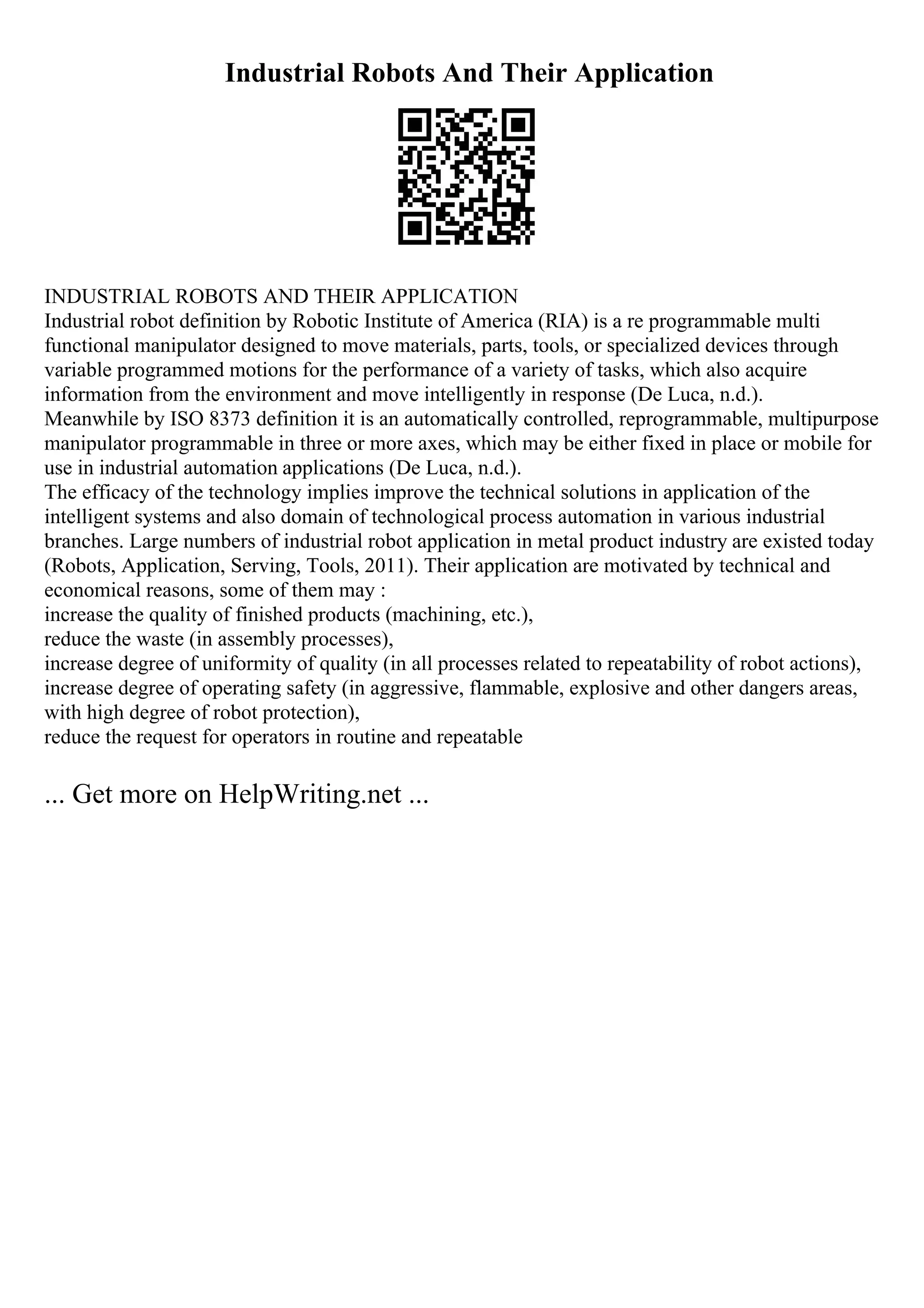 Industrial Robots And Their Application
INDUSTRIAL ROBOTS AND THEIR APPLICATION
Industrial robot definition by Robotic Institute of America (RIA) is a re programmable multi
functional manipulator designed to move materials, parts, tools, or specialized devices through
variable programmed motions for the performance of a variety of tasks, which also acquire
information from the environment and move intelligently in response (De Luca, n.d.).
Meanwhile by ISO 8373 definition it is an automatically controlled, reprogrammable, multipurpose
manipulator programmable in three or more axes, which may be either fixed in place or mobile for
use in industrial automation applications (De Luca, n.d.).
The efficacy of the technology implies improve the technical solutions in application of the
intelligent systems and also domain of technological process automation in various industrial
branches. Large numbers of industrial robot application in metal product industry are existed today
(Robots, Application, Serving, Tools, 2011). Their application are motivated by technical and
economical reasons, some of them may :
increase the quality of finished products (machining, etc.),
reduce the waste (in assembly processes),
increase degree of uniformity of quality (in all processes related to repeatability of robot actions),
increase degree of operating safety (in aggressive, flammable, explosive and other dangers areas,
with high degree of robot protection),
reduce the request for operators in routine and repeatable
... Get more on HelpWriting.net ...
 