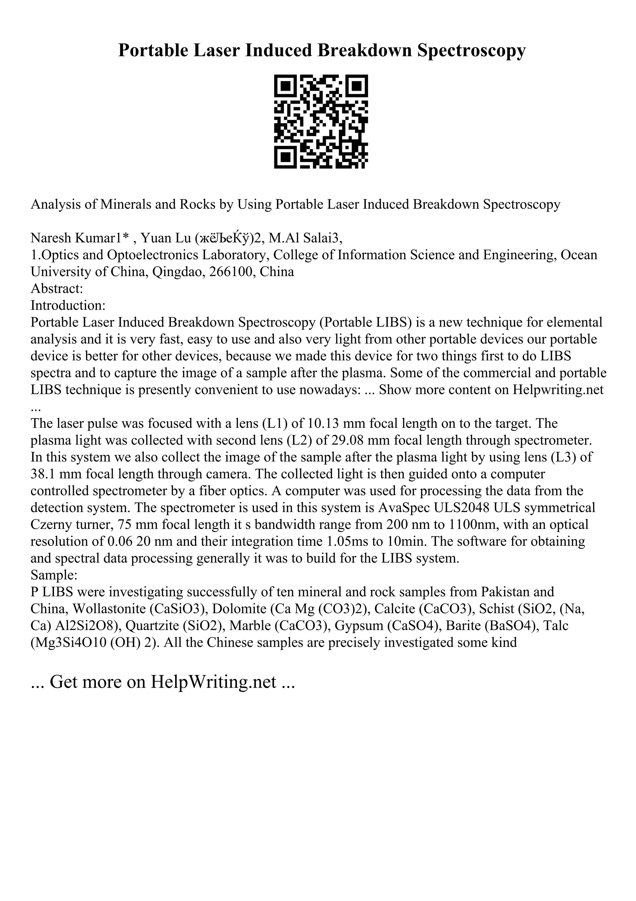 Portable Laser Induced Breakdown Spectroscopy
Analysis of Minerals and Rocks by Using Portable Laser Induced Breakdown Spectroscopy
Naresh Kumar1* , Yuan Lu (жёЉеЌў)2, M.Al Salai3,
1.Optics and Optoelectronics Laboratory, College of Information Science and Engineering, Ocean
University of China, Qingdao, 266100, China
Abstract:
Introduction:
Portable Laser Induced Breakdown Spectroscopy (Portable LIBS) is a new technique for elemental
analysis and it is very fast, easy to use and also very light from other portable devices our portable
device is better for other devices, because we made this device for two things first to do LIBS
spectra and to capture the image of a sample after the plasma. Some of the commercial and portable
LIBS technique is presently convenient to use nowadays: ... Show more content on Helpwriting.net
...
The laser pulse was focused with a lens (L1) of 10.13 mm focal length on to the target. The
plasma light was collected with second lens (L2) of 29.08 mm focal length through spectrometer.
In this system we also collect the image of the sample after the plasma light by using lens (L3) of
38.1 mm focal length through camera. The collected light is then guided onto a computer
controlled spectrometer by a fiber optics. A computer was used for processing the data from the
detection system. The spectrometer is used in this system is AvaSpec ULS2048 ULS symmetrical
Czerny turner, 75 mm focal length it s bandwidth range from 200 nm to 1100nm, with an optical
resolution of 0.06 20 nm and their integration time 1.05ms to 10min. The software for obtaining
and spectral data processing generally it was to build for the LIBS system.
Sample:
P LIBS were investigating successfully of ten mineral and rock samples from Pakistan and
China, Wollastonite (CaSiO3), Dolomite (Ca Mg (CO3)2), Calcite (CaCO3), Schist (SiO2, (Na,
Ca) Al2Si2O8), Quartzite (SiO2), Marble (CaCO3), Gypsum (CaSO4), Barite (BaSO4), Talc
(Mg3Si4O10 (OH) 2). All the Chinese samples are precisely investigated some kind
... Get more on HelpWriting.net ...
 