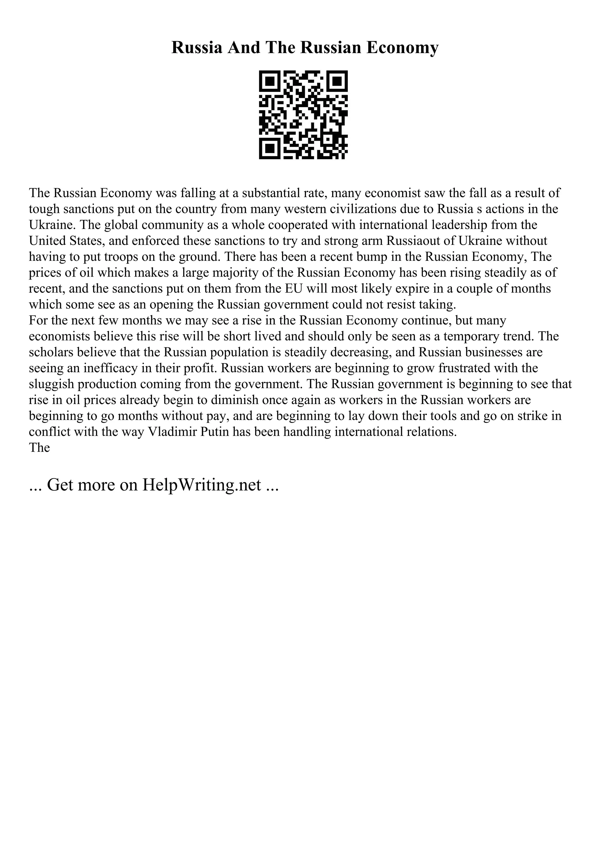 Russia And The Russian Economy
The Russian Economy was falling at a substantial rate, many economist saw the fall as a result of
tough sanctions put on the country from many western civilizations due to Russia s actions in the
Ukraine. The global community as a whole cooperated with international leadership from the
United States, and enforced these sanctions to try and strong arm Russiaout of Ukraine without
having to put troops on the ground. There has been a recent bump in the Russian Economy, The
prices of oil which makes a large majority of the Russian Economy has been rising steadily as of
recent, and the sanctions put on them from the EU will most likely expire in a couple of months
which some see as an opening the Russian government could not resist taking.
For the next few months we may see a rise in the Russian Economy continue, but many
economists believe this rise will be short lived and should only be seen as a temporary trend. The
scholars believe that the Russian population is steadily decreasing, and Russian businesses are
seeing an inefficacy in their profit. Russian workers are beginning to grow frustrated with the
sluggish production coming from the government. The Russian government is beginning to see that
rise in oil prices already begin to diminish once again as workers in the Russian workers are
beginning to go months without pay, and are beginning to lay down their tools and go on strike in
conflict with the way Vladimir Putin has been handling international relations.
The
... Get more on HelpWriting.net ...
 