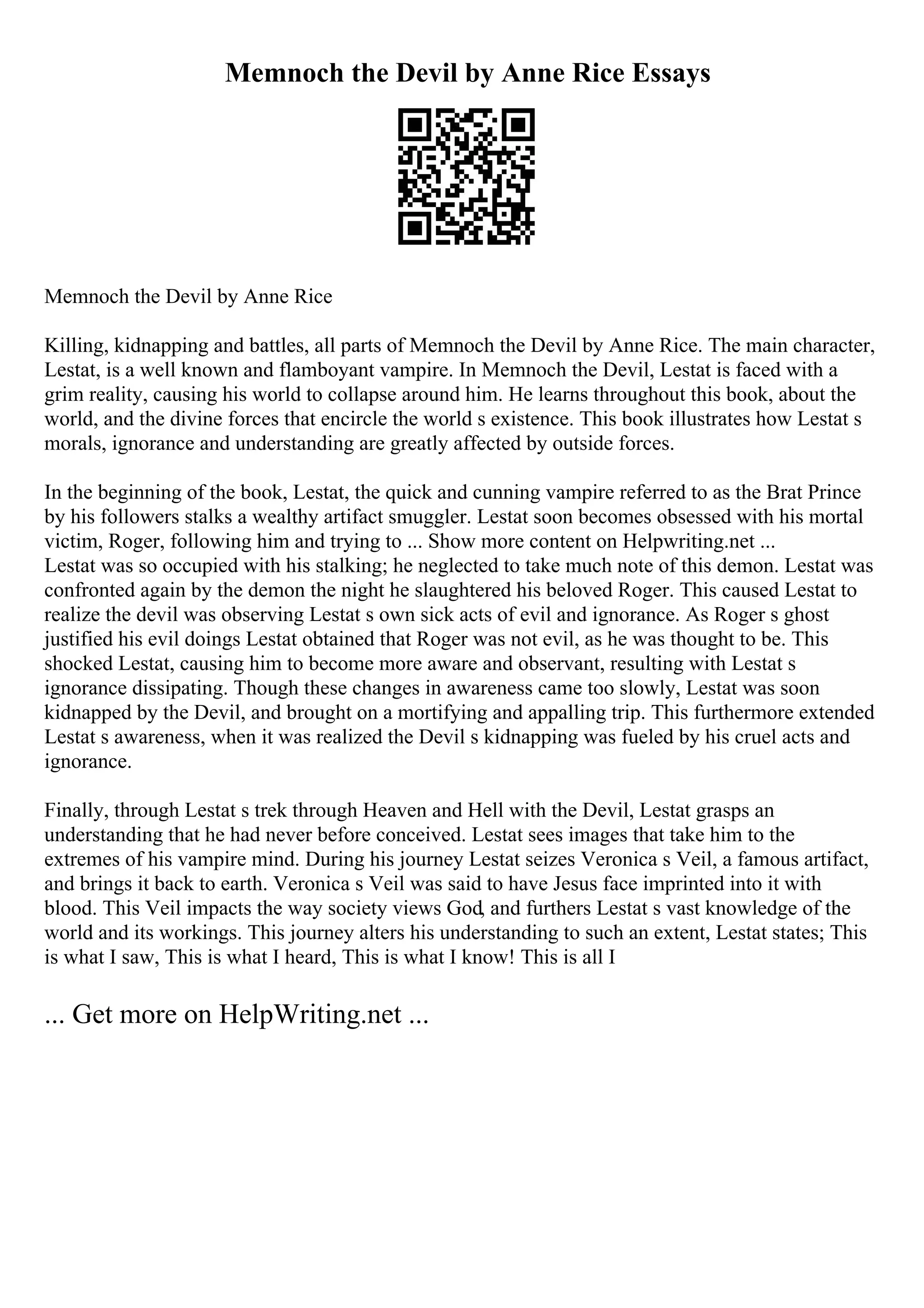 Memnoch the Devil by Anne Rice Essays
Memnoch the Devil by Anne Rice
Killing, kidnapping and battles, all parts of Memnoch the Devil by Anne Rice. The main character,
Lestat, is a well known and flamboyant vampire. In Memnoch the Devil, Lestat is faced with a
grim reality, causing his world to collapse around him. He learns throughout this book, about the
world, and the divine forces that encircle the world s existence. This book illustrates how Lestat s
morals, ignorance and understanding are greatly affected by outside forces.
In the beginning of the book, Lestat, the quick and cunning vampire referred to as the Brat Prince
by his followers stalks a wealthy artifact smuggler. Lestat soon becomes obsessed with his mortal
victim, Roger, following him and trying to ... Show more content on Helpwriting.net ...
Lestat was so occupied with his stalking; he neglected to take much note of this demon. Lestat was
confronted again by the demon the night he slaughtered his beloved Roger. This caused Lestat to
realize the devil was observing Lestat s own sick acts of evil and ignorance. As Roger s ghost
justified his evil doings Lestat obtained that Roger was not evil, as he was thought to be. This
shocked Lestat, causing him to become more aware and observant, resulting with Lestat s
ignorance dissipating. Though these changes in awareness came too slowly, Lestat was soon
kidnapped by the Devil, and brought on a mortifying and appalling trip. This furthermore extended
Lestat s awareness, when it was realized the Devil s kidnapping was fueled by his cruel acts and
ignorance.
Finally, through Lestat s trek through Heaven and Hell with the Devil, Lestat grasps an
understanding that he had never before conceived. Lestat sees images that take him to the
extremes of his vampire mind. During his journey Lestat seizes Veronica s Veil, a famous artifact,
and brings it back to earth. Veronica s Veil was said to have Jesus face imprinted into it with
blood. This Veil impacts the way society views God, and furthers Lestat s vast knowledge of the
world and its workings. This journey alters his understanding to such an extent, Lestat states; This
is what I saw, This is what I heard, This is what I know! This is all I
... Get more on HelpWriting.net ...
 