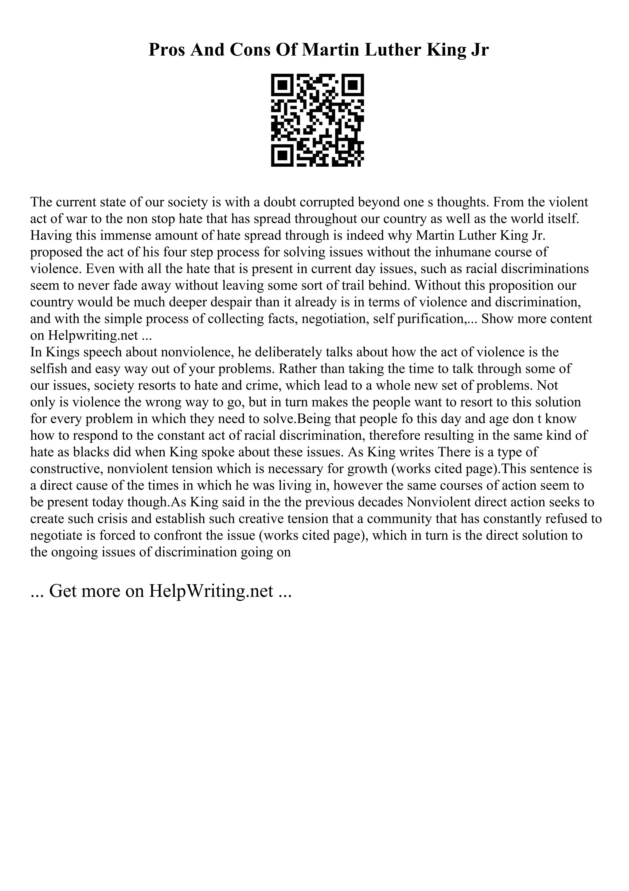 Pros And Cons Of Martin Luther King Jr
The current state of our society is with a doubt corrupted beyond one s thoughts. From the violent
act of war to the non stop hate that has spread throughout our country as well as the world itself.
Having this immense amount of hate spread through is indeed why Martin Luther King Jr.
proposed the act of his four step process for solving issues without the inhumane course of
violence. Even with all the hate that is present in current day issues, such as racial discriminations
seem to never fade away without leaving some sort of trail behind. Without this proposition our
country would be much deeper despair than it already is in terms of violence and discrimination,
and with the simple process of collecting facts, negotiation, self purification,... Show more content
on Helpwriting.net ...
In Kings speech about nonviolence, he deliberately talks about how the act of violence is the
selfish and easy way out of your problems. Rather than taking the time to talk through some of
our issues, society resorts to hate and crime, which lead to a whole new set of problems. Not
only is violence the wrong way to go, but in turn makes the people want to resort to this solution
for every problem in which they need to solve.Being that people fo this day and age don t know
how to respond to the constant act of racial discrimination, therefore resulting in the same kind of
hate as blacks did when King spoke about these issues. As King writes There is a type of
constructive, nonviolent tension which is necessary for growth (works cited page).This sentence is
a direct cause of the times in which he was living in, however the same courses of action seem to
be present today though.As King said in the the previous decades Nonviolent direct action seeks to
create such crisis and establish such creative tension that a community that has constantly refused to
negotiate is forced to confront the issue (works cited page), which in turn is the direct solution to
the ongoing issues of discrimination going on
... Get more on HelpWriting.net ...
 