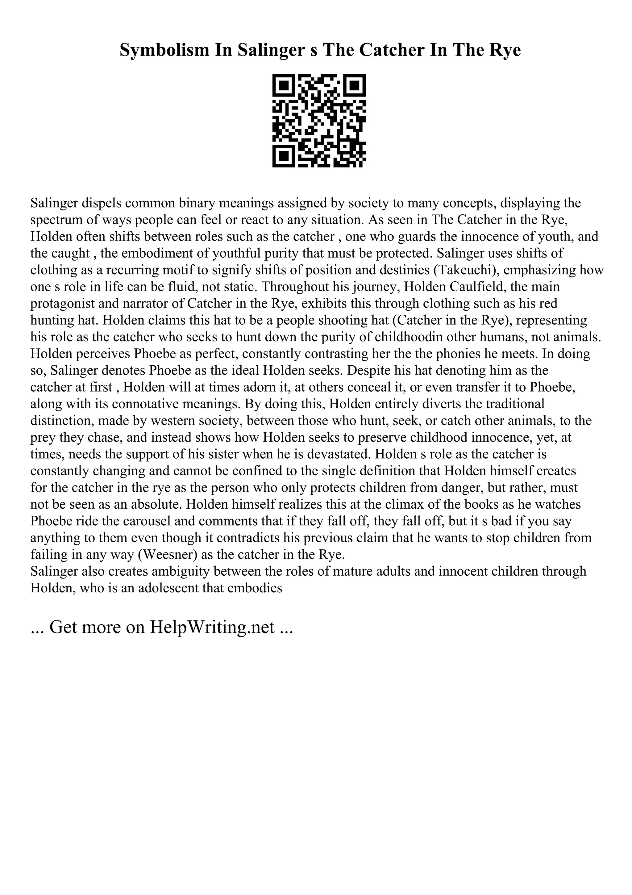 Symbolism In Salinger s The Catcher In The Rye
Salinger dispels common binary meanings assigned by society to many concepts, displaying the
spectrum of ways people can feel or react to any situation. As seen in The Catcher in the Rye,
Holden often shifts between roles such as the catcher , one who guards the innocence of youth, and
the caught , the embodiment of youthful purity that must be protected. Salinger uses shifts of
clothing as a recurring motif to signify shifts of position and destinies (Takeuchi), emphasizing how
one s role in life can be fluid, not static. Throughout his journey, Holden Caulfield, the main
protagonist and narrator of Catcher in the Rye, exhibits this through clothing such as his red
hunting hat. Holden claims this hat to be a people shooting hat (Catcher in the Rye), representing
his role as the catcher who seeks to hunt down the purity of childhoodin other humans, not animals.
Holden perceives Phoebe as perfect, constantly contrasting her the the phonies he meets. In doing
so, Salinger denotes Phoebe as the ideal Holden seeks. Despite his hat denoting him as the
catcher at first , Holden will at times adorn it, at others conceal it, or even transfer it to Phoebe,
along with its connotative meanings. By doing this, Holden entirely diverts the traditional
distinction, made by western society, between those who hunt, seek, or catch other animals, to the
prey they chase, and instead shows how Holden seeks to preserve childhood innocence, yet, at
times, needs the support of his sister when he is devastated. Holden s role as the catcher is
constantly changing and cannot be confined to the single definition that Holden himself creates
for the catcher in the rye as the person who only protects children from danger, but rather, must
not be seen as an absolute. Holden himself realizes this at the climax of the books as he watches
Phoebe ride the carousel and comments that if they fall off, they fall off, but it s bad if you say
anything to them even though it contradicts his previous claim that he wants to stop children from
failing in any way (Weesner) as the catcher in the Rye.
Salinger also creates ambiguity between the roles of mature adults and innocent children through
Holden, who is an adolescent that embodies
... Get more on HelpWriting.net ...
 