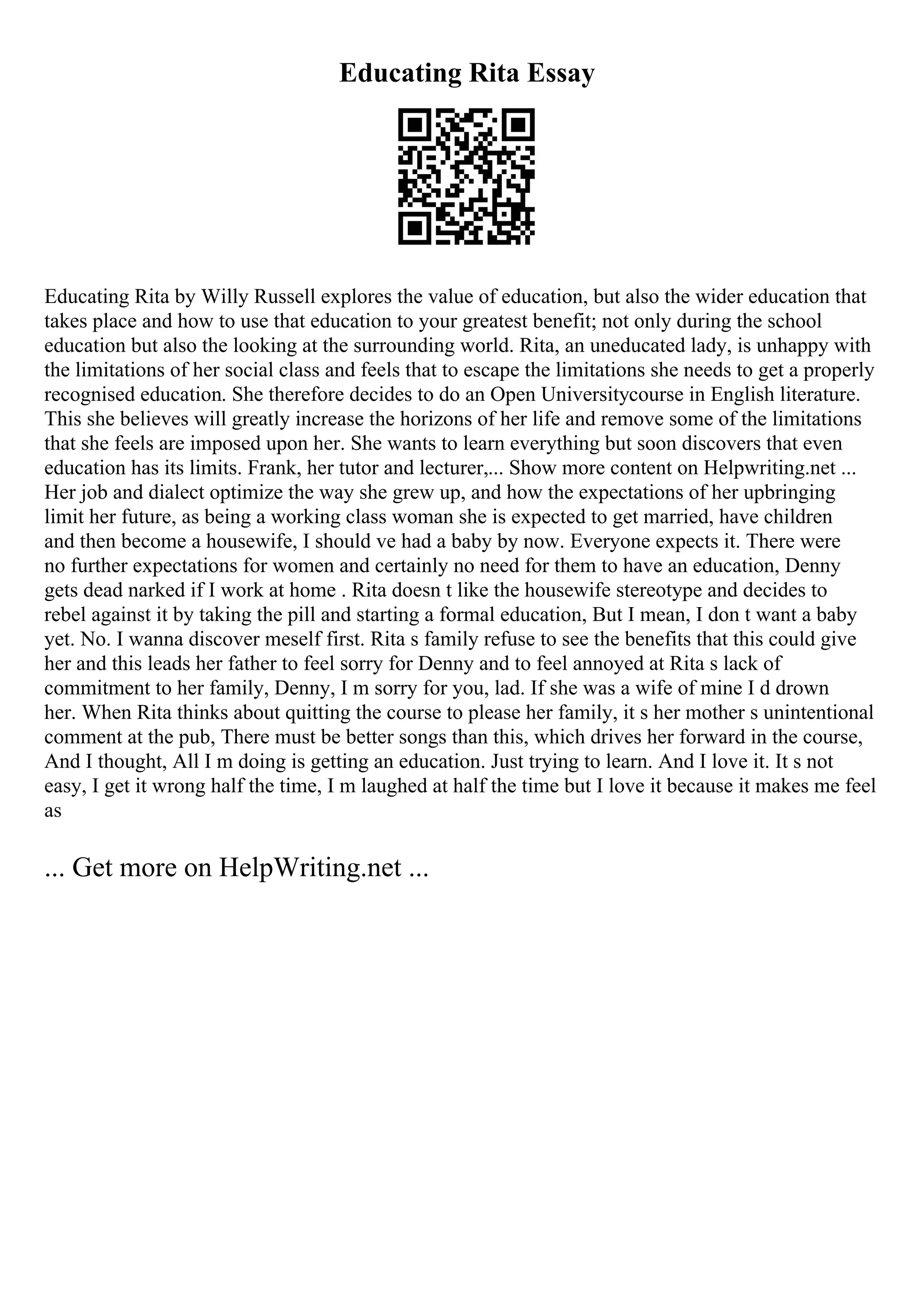 Educating Rita Essay
Educating Rita by Willy Russell explores the value of education, but also the wider education that
takes place and how to use that education to your greatest benefit; not only during the school
education but also the looking at the surrounding world. Rita, an uneducated lady, is unhappy with
the limitations of her social class and feels that to escape the limitations she needs to get a properly
recognised education. She therefore decides to do an Open Universitycourse in English literature.
This she believes will greatly increase the horizons of her life and remove some of the limitations
that she feels are imposed upon her. She wants to learn everything but soon discovers that even
education has its limits. Frank, her tutor and lecturer,... Show more content on Helpwriting.net ...
Her job and dialect optimize the way she grew up, and how the expectations of her upbringing
limit her future, as being a working class woman she is expected to get married, have children
and then become a housewife, I should ve had a baby by now. Everyone expects it. There were
no further expectations for women and certainly no need for them to have an education, Denny
gets dead narked if I work at home . Rita doesn t like the housewife stereotype and decides to
rebel against it by taking the pill and starting a formal education, But I mean, I don t want a baby
yet. No. I wanna discover meself first. Rita s family refuse to see the benefits that this could give
her and this leads her father to feel sorry for Denny and to feel annoyed at Rita s lack of
commitment to her family, Denny, I m sorry for you, lad. If she was a wife of mine I d drown
her. When Rita thinks about quitting the course to please her family, it s her mother s unintentional
comment at the pub, There must be better songs than this, which drives her forward in the course,
And I thought, All I m doing is getting an education. Just trying to learn. And I love it. It s not
easy, I get it wrong half the time, I m laughed at half the time but I love it because it makes me feel
as
... Get more on HelpWriting.net ...
 