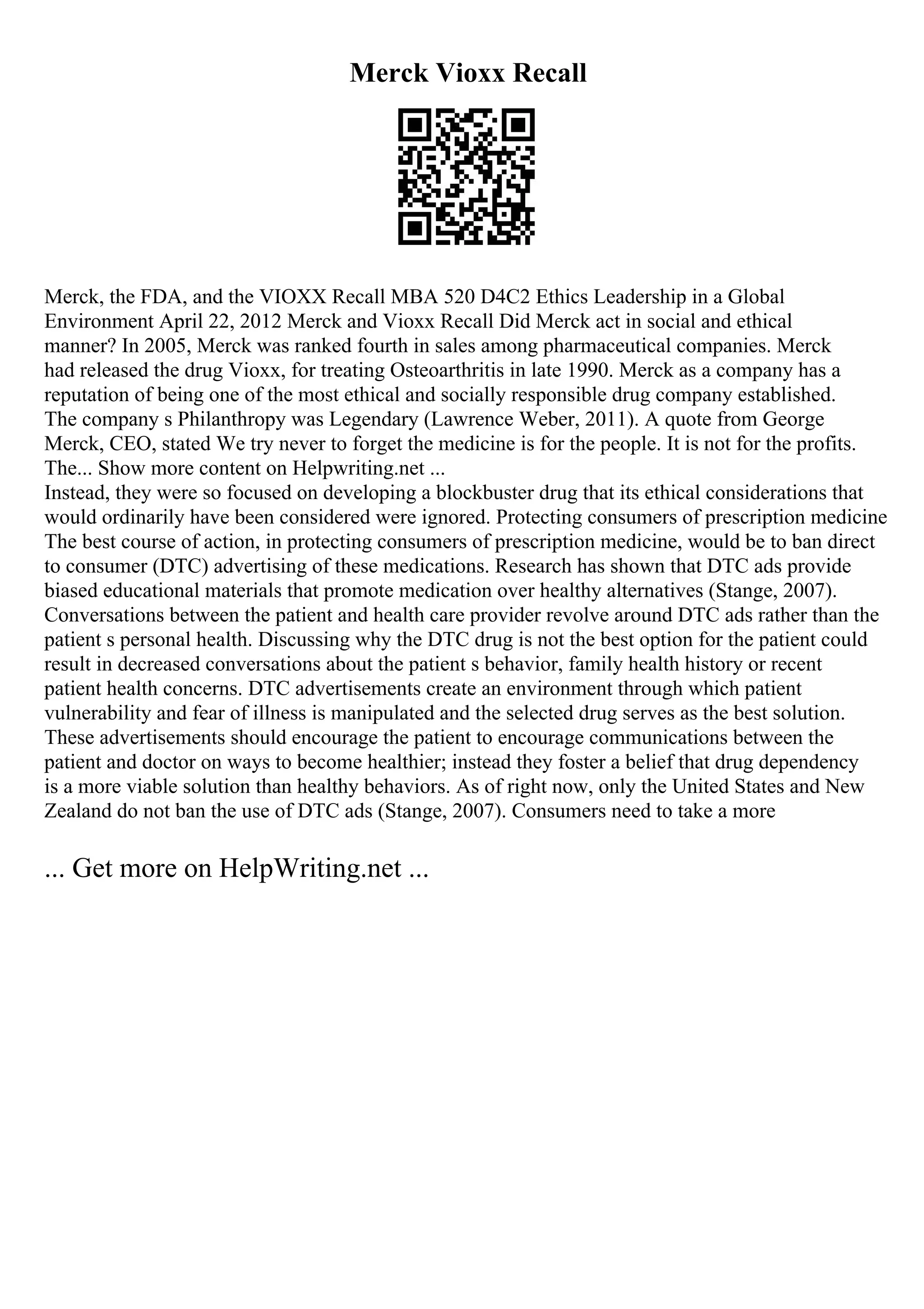 Merck Vioxx Recall
Merck, the FDA, and the VIOXX Recall MBA 520 D4C2 Ethics Leadership in a Global
Environment April 22, 2012 Merck and Vioxx Recall Did Merck act in social and ethical
manner? In 2005, Merck was ranked fourth in sales among pharmaceutical companies. Merck
had released the drug Vioxx, for treating Osteoarthritis in late 1990. Merck as a company has a
reputation of being one of the most ethical and socially responsible drug company established.
The company s Philanthropy was Legendary (Lawrence Weber, 2011). A quote from George
Merck, CEO, stated We try never to forget the medicine is for the people. It is not for the profits.
The... Show more content on Helpwriting.net ...
Instead, they were so focused on developing a blockbuster drug that its ethical considerations that
would ordinarily have been considered were ignored. Protecting consumers of prescription medicine
The best course of action, in protecting consumers of prescription medicine, would be to ban direct
to consumer (DTC) advertising of these medications. Research has shown that DTC ads provide
biased educational materials that promote medication over healthy alternatives (Stange, 2007).
Conversations between the patient and health care provider revolve around DTC ads rather than the
patient s personal health. Discussing why the DTC drug is not the best option for the patient could
result in decreased conversations about the patient s behavior, family health history or recent
patient health concerns. DTC advertisements create an environment through which patient
vulnerability and fear of illness is manipulated and the selected drug serves as the best solution.
These advertisements should encourage the patient to encourage communications between the
patient and doctor on ways to become healthier; instead they foster a belief that drug dependency
is a more viable solution than healthy behaviors. As of right now, only the United States and New
Zealand do not ban the use of DTC ads (Stange, 2007). Consumers need to take a more
... Get more on HelpWriting.net ...
 