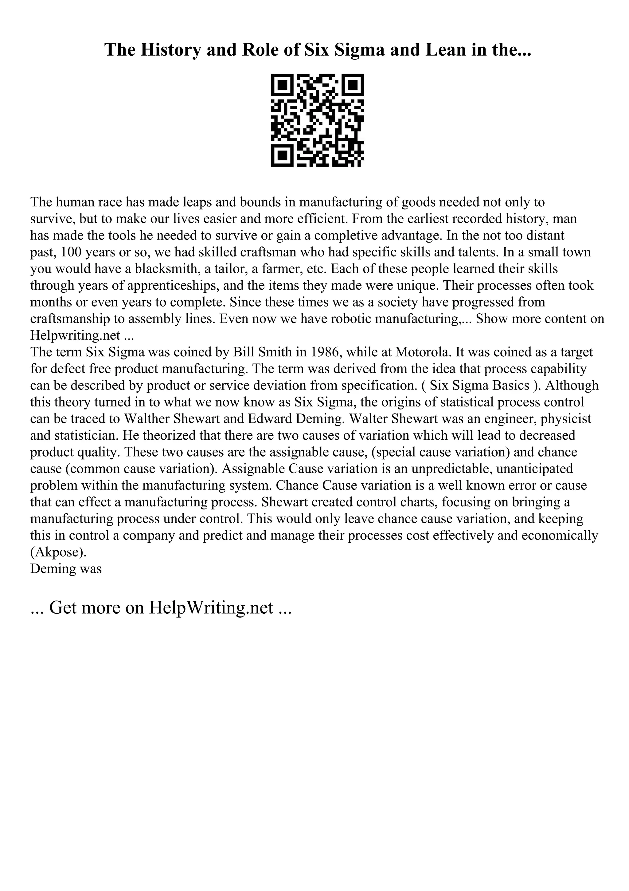 The History and Role of Six Sigma and Lean in the...
The human race has made leaps and bounds in manufacturing of goods needed not only to
survive, but to make our lives easier and more efficient. From the earliest recorded history, man
has made the tools he needed to survive or gain a completive advantage. In the not too distant
past, 100 years or so, we had skilled craftsman who had specific skills and talents. In a small town
you would have a blacksmith, a tailor, a farmer, etc. Each of these people learned their skills
through years of apprenticeships, and the items they made were unique. Their processes often took
months or even years to complete. Since these times we as a society have progressed from
craftsmanship to assembly lines. Even now we have robotic manufacturing,... Show more content on
Helpwriting.net ...
The term Six Sigma was coined by Bill Smith in 1986, while at Motorola. It was coined as a target
for defect free product manufacturing. The term was derived from the idea that process capability
can be described by product or service deviation from specification. ( Six Sigma Basics ). Although
this theory turned in to what we now know as Six Sigma, the origins of statistical process control
can be traced to Walther Shewart and Edward Deming. Walter Shewart was an engineer, physicist
and statistician. He theorized that there are two causes of variation which will lead to decreased
product quality. These two causes are the assignable cause, (special cause variation) and chance
cause (common cause variation). Assignable Cause variation is an unpredictable, unanticipated
problem within the manufacturing system. Chance Cause variation is a well known error or cause
that can effect a manufacturing process. Shewart created control charts, focusing on bringing a
manufacturing process under control. This would only leave chance cause variation, and keeping
this in control a company and predict and manage their processes cost effectively and economically
(Akpose).
Deming was
... Get more on HelpWriting.net ...
 