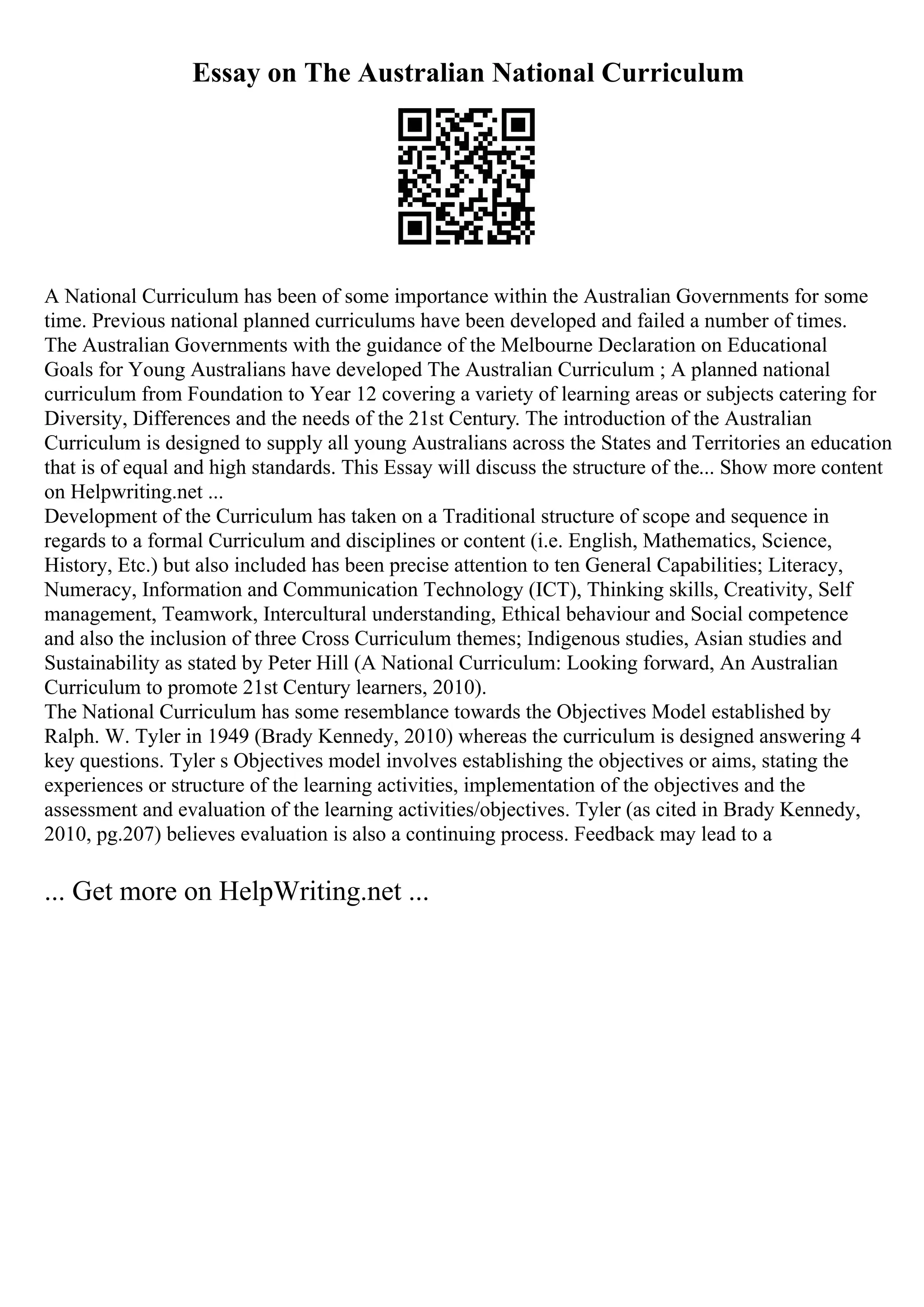 Essay on The Australian National Curriculum
A National Curriculum has been of some importance within the Australian Governments for some
time. Previous national planned curriculums have been developed and failed a number of times.
The Australian Governments with the guidance of the Melbourne Declaration on Educational
Goals for Young Australians have developed The Australian Curriculum ; A planned national
curriculum from Foundation to Year 12 covering a variety of learning areas or subjects catering for
Diversity, Differences and the needs of the 21st Century. The introduction of the Australian
Curriculum is designed to supply all young Australians across the States and Territories an education
that is of equal and high standards. This Essay will discuss the structure of the... Show more content
on Helpwriting.net ...
Development of the Curriculum has taken on a Traditional structure of scope and sequence in
regards to a formal Curriculum and disciplines or content (i.e. English, Mathematics, Science,
History, Etc.) but also included has been precise attention to ten General Capabilities; Literacy,
Numeracy, Information and Communication Technology (ICT), Thinking skills, Creativity, Self
management, Teamwork, Intercultural understanding, Ethical behaviour and Social competence
and also the inclusion of three Cross Curriculum themes; Indigenous studies, Asian studies and
Sustainability as stated by Peter Hill (A National Curriculum: Looking forward, An Australian
Curriculum to promote 21st Century learners, 2010).
The National Curriculum has some resemblance towards the Objectives Model established by
Ralph. W. Tyler in 1949 (Brady Kennedy, 2010) whereas the curriculum is designed answering 4
key questions. Tyler s Objectives model involves establishing the objectives or aims, stating the
experiences or structure of the learning activities, implementation of the objectives and the
assessment and evaluation of the learning activities/objectives. Tyler (as cited in Brady Kennedy,
2010, pg.207) believes evaluation is also a continuing process. Feedback may lead to a
... Get more on HelpWriting.net ...
 