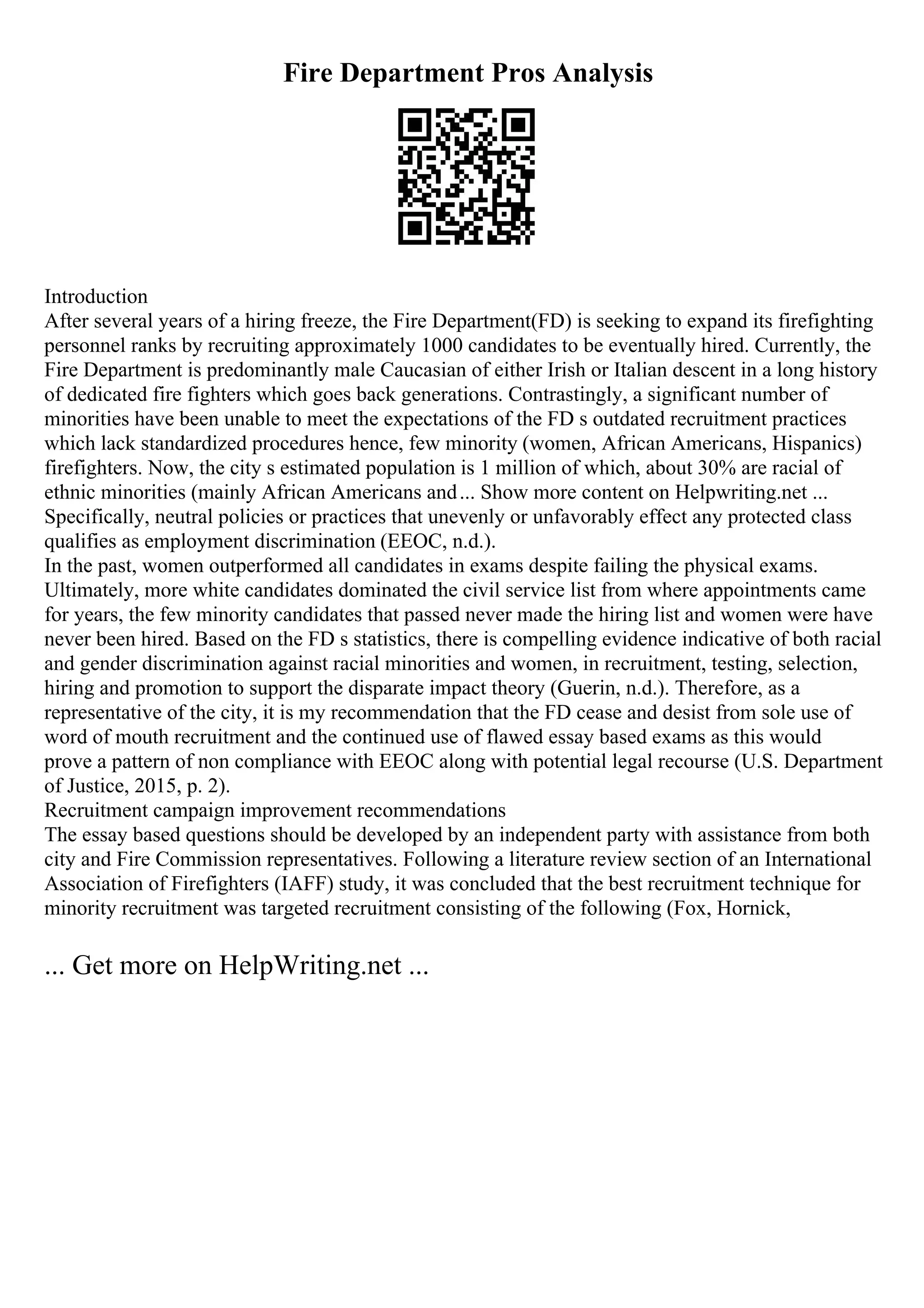 Fire Department Pros Analysis
Introduction
After several years of a hiring freeze, the Fire Department(FD) is seeking to expand its firefighting
personnel ranks by recruiting approximately 1000 candidates to be eventually hired. Currently, the
Fire Department is predominantly male Caucasian of either Irish or Italian descent in a long history
of dedicated fire fighters which goes back generations. Contrastingly, a significant number of
minorities have been unable to meet the expectations of the FD s outdated recruitment practices
which lack standardized procedures hence, few minority (women, African Americans, Hispanics)
firefighters. Now, the city s estimated population is 1 million of which, about 30% are racial of
ethnic minorities (mainly African Americans and... Show more content on Helpwriting.net ...
Specifically, neutral policies or practices that unevenly or unfavorably effect any protected class
qualifies as employment discrimination (EEOC, n.d.).
In the past, women outperformed all candidates in exams despite failing the physical exams.
Ultimately, more white candidates dominated the civil service list from where appointments came
for years, the few minority candidates that passed never made the hiring list and women were have
never been hired. Based on the FD s statistics, there is compelling evidence indicative of both racial
and gender discrimination against racial minorities and women, in recruitment, testing, selection,
hiring and promotion to support the disparate impact theory (Guerin, n.d.). Therefore, as a
representative of the city, it is my recommendation that the FD cease and desist from sole use of
word of mouth recruitment and the continued use of flawed essay based exams as this would
prove a pattern of non compliance with EEOC along with potential legal recourse (U.S. Department
of Justice, 2015, p. 2).
Recruitment campaign improvement recommendations
The essay based questions should be developed by an independent party with assistance from both
city and Fire Commission representatives. Following a literature review section of an International
Association of Firefighters (IAFF) study, it was concluded that the best recruitment technique for
minority recruitment was targeted recruitment consisting of the following (Fox, Hornick,
... Get more on HelpWriting.net ...
 