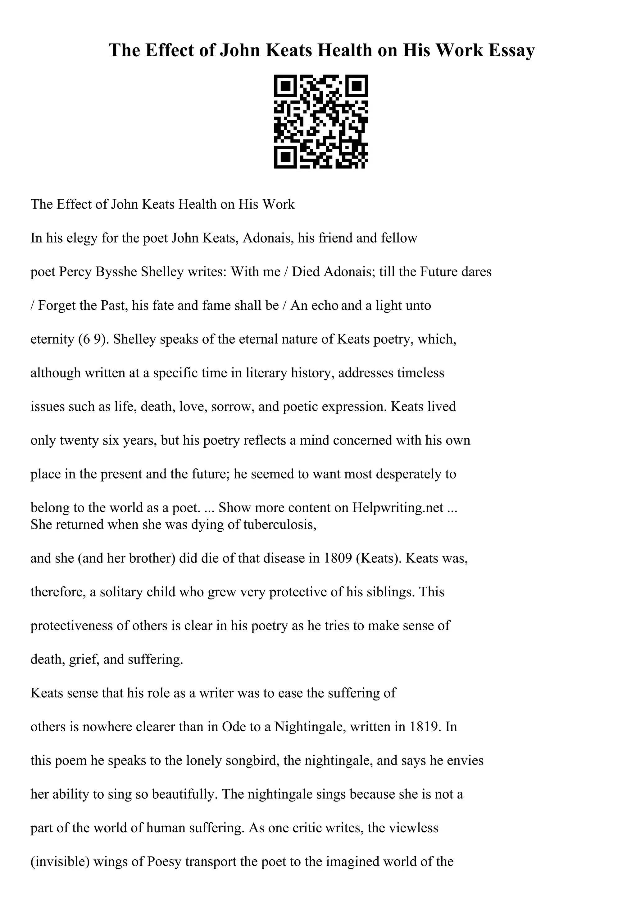 The Effect of John Keats Health on His Work Essay
The Effect of John Keats Health on His Work
In his elegy for the poet John Keats, Adonais, his friend and fellow
poet Percy Bysshe Shelley writes: With me / Died Adonais; till the Future dares
/ Forget the Past, his fate and fame shall be / An echo and a light unto
eternity (6 9). Shelley speaks of the eternal nature of Keats poetry, which,
although written at a specific time in literary history, addresses timeless
issues such as life, death, love, sorrow, and poetic expression. Keats lived
only twenty six years, but his poetry reflects a mind concerned with his own
place in the present and the future; he seemed to want most desperately to
belong to the world as a poet. ... Show more content on Helpwriting.net ...
She returned when she was dying of tuberculosis,
and she (and her brother) did die of that disease in 1809 (Keats). Keats was,
therefore, a solitary child who grew very protective of his siblings. This
protectiveness of others is clear in his poetry as he tries to make sense of
death, grief, and suffering.
Keats sense that his role as a writer was to ease the suffering of
others is nowhere clearer than in Ode to a Nightingale, written in 1819. In
this poem he speaks to the lonely songbird, the nightingale, and says he envies
her ability to sing so beautifully. The nightingale sings because she is not a
part of the world of human suffering. As one critic writes, the viewless
(invisible) wings of Poesy transport the poet to the imagined world of the
 