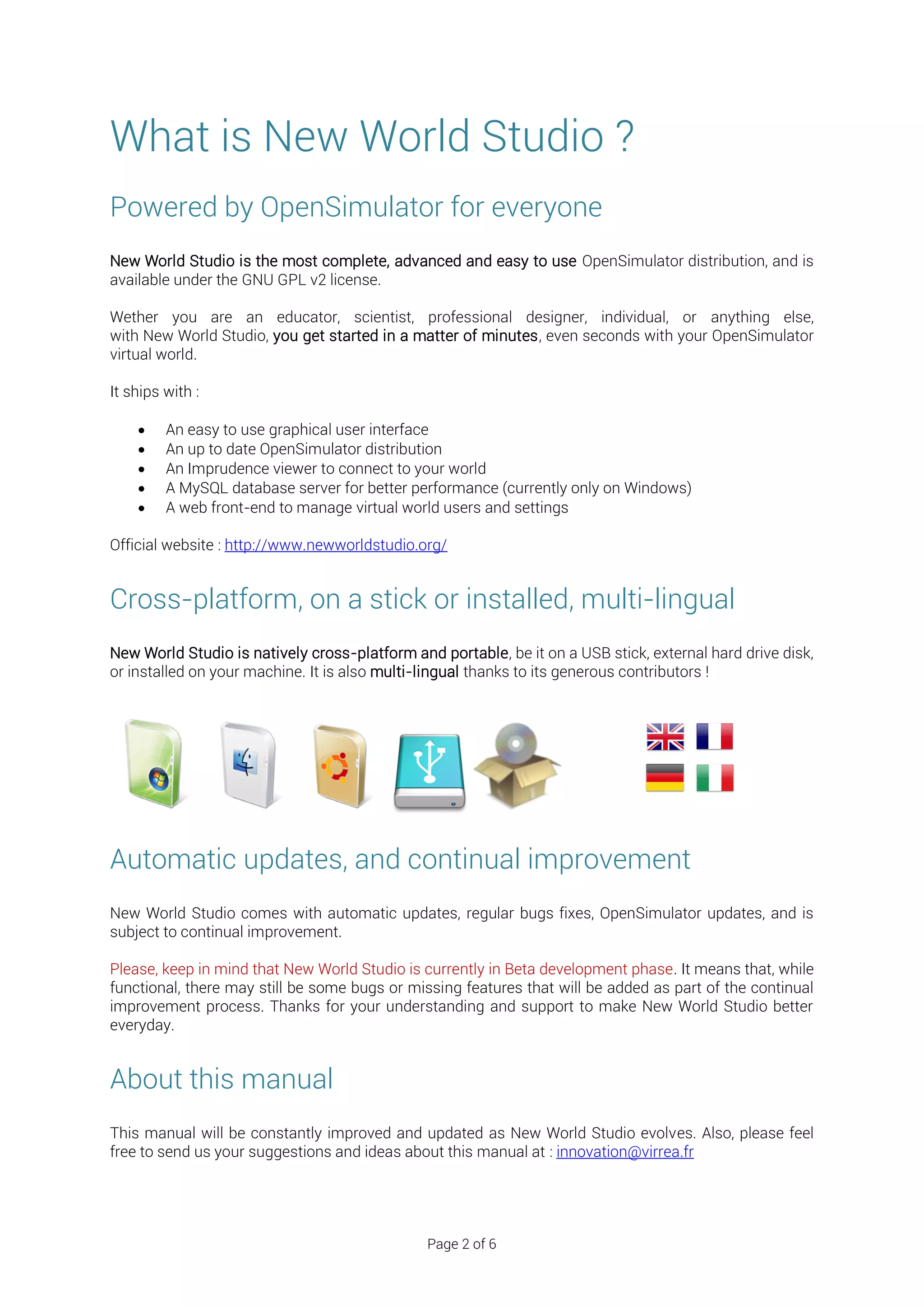 What is New World Studio ?
Powered by OpenSimulator for everyone
New World Studio is the most complete, advanced and easy to use OpenSimulator distribution, and is
available under the GNU GPL v2 license.

Wether you are an educator, scientist, professional designer, individual, or anything else,
with New World Studio, you get started in a matter of minutes, even seconds with your OpenSimulator
virtual world.

It ships with :

        An easy to use graphical user interface
        An up to date OpenSimulator distribution
        An Imprudence viewer to connect to your world
        A MySQL database server for better performance (currently only on Windows)
        A web front-end to manage virtual world users and settings

Official website : http://www.newworldstudio.org/


Cross-platform, on a stick or installed, multi-lingual
New World Studio is natively cross-platform and portable, be it on a USB stick, external hard drive disk,
or installed on your machine. It is also multi-lingual thanks to its generous contributors !




Automatic updates, and continual improvement
New World Studio comes with automatic updates, regular bugs fixes, OpenSimulator updates, and is
subject to continual improvement.

Please, keep in mind that New World Studio is currently in Beta development phase. It means that, while
functional, there may still be some bugs or missing features that will be added as part of the continual
improvement process. Thanks for your understanding and support to make New World Studio better
everyday.


About this manual
This manual will be constantly improved and updated as New World Studio evolves. Also, please feel
free to send us your suggestions and ideas about this manual at : innovation@virrea.fr




                                               Page 2 of 6
 