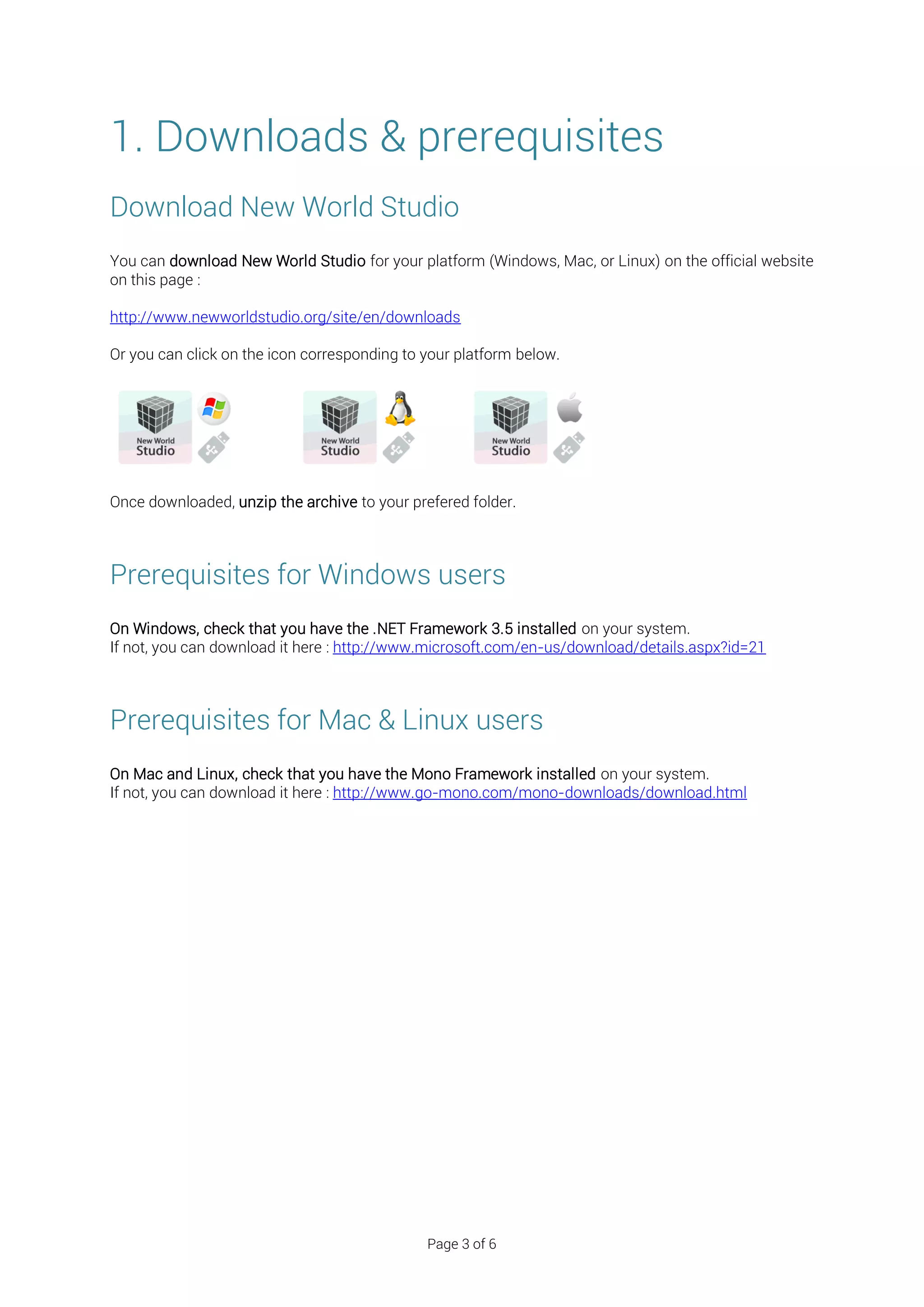 1. Downloads & prerequisites
Download New World Studio
You can download New World Studio for your platform (Windows, Mac, or Linux) on the official website
on this page :

http://www.newworldstudio.org/site/en/downloads

Or you can click on the icon corresponding to your platform below.




Once downloaded, unzip the archive to your prefered folder.



Prerequisites for Windows users
On Windows, check that you have the .NET Framework 3.5 installed on your system.
If not, you can download it here : http://www.microsoft.com/en-us/download/details.aspx?id=21



Prerequisites for Mac & Linux users
On Mac and Linux, check that you have the Mono Framework installed on your system.
If not, you can download it here : http://www.go-mono.com/mono-downloads/download.html




                                              Page 3 of 6
 
