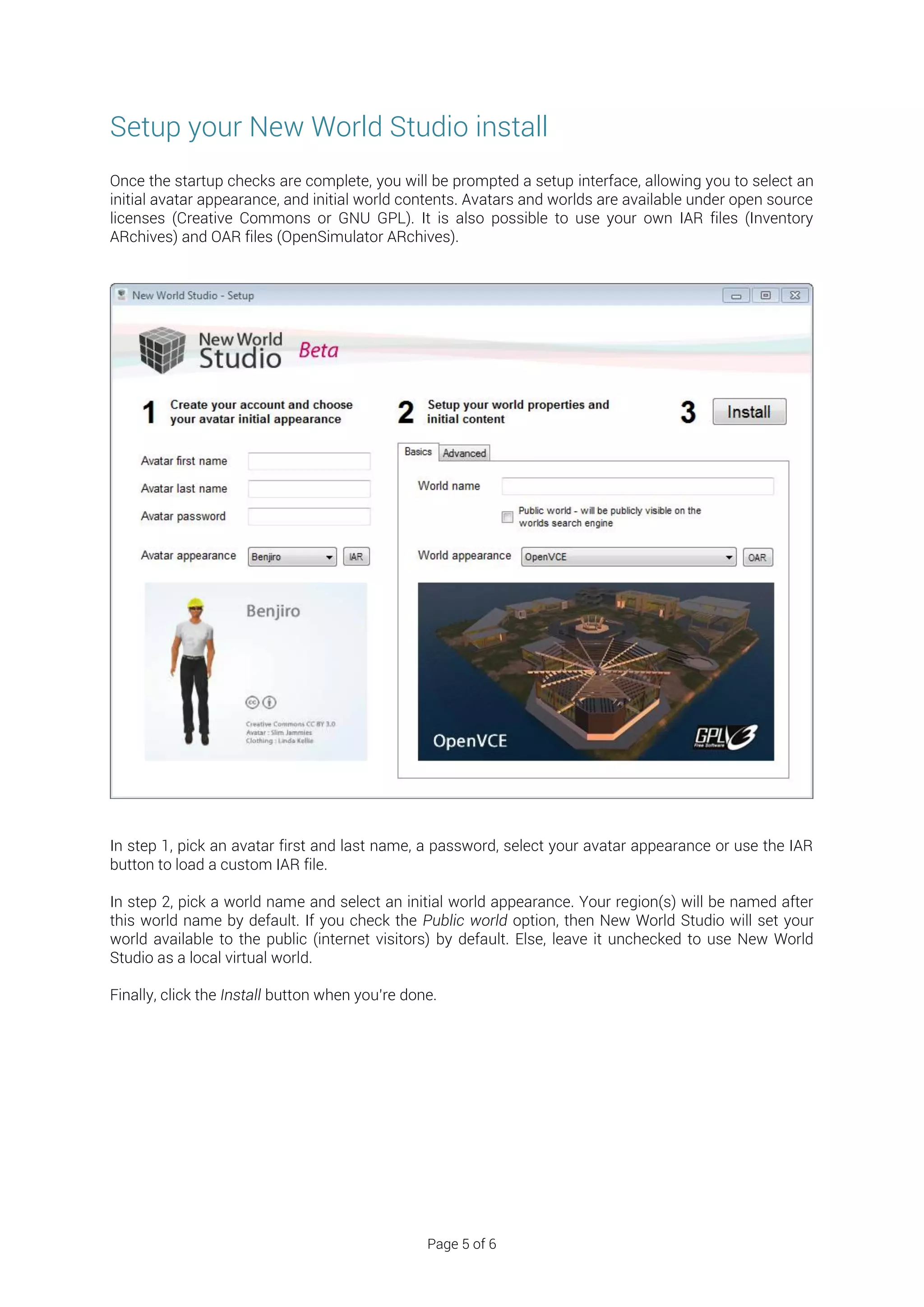 Setup your New World Studio install
Once the startup checks are complete, you will be prompted a setup interface, allowing you to select an
initial avatar appearance, and initial world contents. Avatars and worlds are available under open source
licenses (Creative Commons or GNU GPL). It is also possible to use your own IAR files (Inventory
ARchives) and OAR files (OpenSimulator ARchives).




In step 1, pick an avatar first and last name, a password, select your avatar appearance or use the IAR
button to load a custom IAR file.

In step 2, pick a world name and select an initial world appearance. Your region(s) will be named after
this world name by default. If you check the Public world option, then New World Studio will set your
world available to the public (internet visitors) by default. Else, leave it unchecked to use New World
Studio as a local virtual world.

Finally, click the Install button when you’re done.




                                                 Page 5 of 6
 