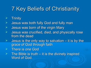 7 Key Beliefs of Christianity7 Key Beliefs of Christianity
 TrinityTrinity
 Jesus was both fully God and fully manJesus was both fully God and fully man
 Jesus was born of the virgin MaryJesus was born of the virgin Mary
 Jesus was crucified, died, and physically roseJesus was crucified, died, and physically rose
from the deadfrom the dead
 Jesus is the only way to salvation – it is by theJesus is the only way to salvation – it is by the
grace of God through faithgrace of God through faith
 There is one GodThere is one God
 The Bible is truth – it is the divinely inspiredThe Bible is truth – it is the divinely inspired
Word of God.Word of God.
 