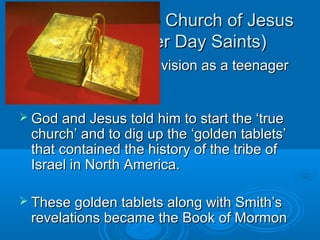 Mormonism (The Church of JesusMormonism (The Church of Jesus
Christ of Latter Day Saints)Christ of Latter Day Saints)
 Joseph Smith had a vision as a teenagerJoseph Smith had a vision as a teenager
in the 1820sin the 1820s
 God and Jesus told him to start the ‘trueGod and Jesus told him to start the ‘true
church’ and to dig up the ‘golden tablets’church’ and to dig up the ‘golden tablets’
that contained the history of the tribe ofthat contained the history of the tribe of
Israel in North America.Israel in North America.
 These golden tablets along with Smith’sThese golden tablets along with Smith’s
revelations became the Book of Mormonrevelations became the Book of Mormon
 