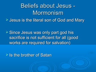 Beliefs about Jesus -Beliefs about Jesus -
MormonismMormonism
 Jesus is the literal son of God and MaryJesus is the literal son of God and Mary
 Since Jesus was only part god hisSince Jesus was only part god his
sacrifice is not sufficient for all (goodsacrifice is not sufficient for all (good
works are required for salvation)works are required for salvation)
 Is the brother of SatanIs the brother of Satan
 