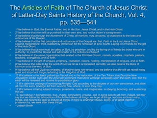 TheThe Articles of FaithArticles of Faith of The Church of Jesus Christof The Church of Jesus Christ
of Latter-Day Saints History of the Church, Vol. 4,of Latter-Day Saints History of the Church, Vol. 4,
pp. 535—541pp. 535—541
1 We believe in God, the Eternal Father, and in His Son, Jesus Christ, and in the Holy Ghost.1 We believe in God, the Eternal Father, and in His Son, Jesus Christ, and in the Holy Ghost.
 2 We believe that men will be punished for their own sins, and not for Adam’s transgression.2 We believe that men will be punished for their own sins, and not for Adam’s transgression.
 3 We believe that through the Atonement of Christ, all mankind may be saved, by obedience to the laws and3 We believe that through the Atonement of Christ, all mankind may be saved, by obedience to the laws and
ordinances of the Gospel.ordinances of the Gospel.
 4 We believe that the first principles and ordinances of the Gospel are: first, Faith in the Lord Jesus Christ;4 We believe that the first principles and ordinances of the Gospel are: first, Faith in the Lord Jesus Christ;
second, Repentance; third, Baptism by immersion for the remission of sins; fourth, Laying on of hands for the giftsecond, Repentance; third, Baptism by immersion for the remission of sins; fourth, Laying on of hands for the gift
of the Holy Ghost.of the Holy Ghost.
 5 We believe that a man must be called of God, by prophecy, and by the laying on of hands by those who are in5 We believe that a man must be called of God, by prophecy, and by the laying on of hands by those who are in
authority, to preach the Gospel and administer in the ordinances thereof.authority, to preach the Gospel and administer in the ordinances thereof.
 6 We believe in the same organization that existed in the Primitive Church, namely, apostles, prophets, pastors,6 We believe in the same organization that existed in the Primitive Church, namely, apostles, prophets, pastors,
teachers, evangelists, and so forth.teachers, evangelists, and so forth.
 7 We believe in the gift of tongues, prophecy, revelation, visions, healing, interpretation of tongues, and so forth.7 We believe in the gift of tongues, prophecy, revelation, visions, healing, interpretation of tongues, and so forth.
 8 We believe the Bible to be the word of God as far as it is translated correctly; we also believe the Book of8 We believe the Bible to be the word of God as far as it is translated correctly; we also believe the Book of
Mormon to be the word of God.Mormon to be the word of God.
 9 We believe all that God has revealed, all that He does now reveal, and we believe that He will yet reveal many9 We believe all that God has revealed, all that He does now reveal, and we believe that He will yet reveal many
great and important things pertaining to the Kingdom of God.great and important things pertaining to the Kingdom of God.
 10 We believe in the literal gathering of Israel and in the restoration of the Ten Tribes; that Zion (the New10 We believe in the literal gathering of Israel and in the restoration of the Ten Tribes; that Zion (the New
Jerusalem) will be built upon the American continent; that Christ will reign personally upon the earth; and, that theJerusalem) will be built upon the American continent; that Christ will reign personally upon the earth; and, that the
earth will be renewed and receive its paradisiacal glory.earth will be renewed and receive its paradisiacal glory.
 11 We claim the privilege of worshiping Almighty God according to the dictates of our own conscience, and allow11 We claim the privilege of worshiping Almighty God according to the dictates of our own conscience, and allow
all men the same privilege, let them worship how, where, or what they may.all men the same privilege, let them worship how, where, or what they may.
 12 We believe in being subject to kings, presidents, rulers, and magistrates, in obeying, honoring, and sustaining12 We believe in being subject to kings, presidents, rulers, and magistrates, in obeying, honoring, and sustaining
the law.the law.
 13. We believe in being honest, true, chaste, benevolent, virtuous, and in doing good to all men; indeed, we may13. We believe in being honest, true, chaste, benevolent, virtuous, and in doing good to all men; indeed, we may
say that we follow the admonition of Paul--We believe all things, we hope all things, we have endured manysay that we follow the admonition of Paul--We believe all things, we hope all things, we have endured many
things, and hope to be able to endure all things. If there is anything virtuous, lovely, or of good report orthings, and hope to be able to endure all things. If there is anything virtuous, lovely, or of good report or
praiseworthy, we seek after these things.praiseworthy, we seek after these things.
 --Joseph Smith--Joseph Smith
 