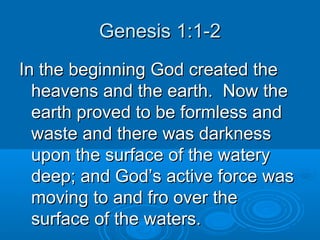 Genesis 1:1-2Genesis 1:1-2
In the beginning God created theIn the beginning God created the
heavens and the earth. Now theheavens and the earth. Now the
earth proved to be formless andearth proved to be formless and
waste and there was darknesswaste and there was darkness
upon the surface of the wateryupon the surface of the watery
deep; and God’s active force wasdeep; and God’s active force was
moving to and fro over themoving to and fro over the
surface of the waters.surface of the waters.
 