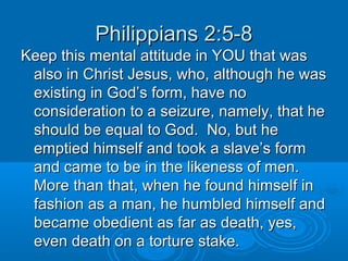 Philippians 2:5-8Philippians 2:5-8
Keep this mental attitude in YOU that wasKeep this mental attitude in YOU that was
also in Christ Jesus, who, although he wasalso in Christ Jesus, who, although he was
existing in God’s form, have noexisting in God’s form, have no
consideration to a seizure, namely, that heconsideration to a seizure, namely, that he
should be equal to God. No, but heshould be equal to God. No, but he
emptied himself and took a slave’s formemptied himself and took a slave’s form
and came to be in the likeness of men.and came to be in the likeness of men.
More than that, when he found himself inMore than that, when he found himself in
fashion as a man, he humbled himself andfashion as a man, he humbled himself and
became obedient as far as death, yes,became obedient as far as death, yes,
even death on a torture stake.even death on a torture stake.
 