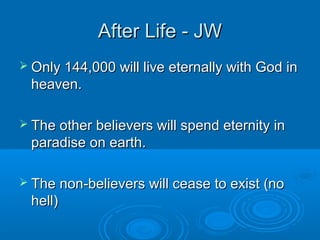 After Life - JWAfter Life - JW
 Only 144,000 will live eternally with God inOnly 144,000 will live eternally with God in
heaven.heaven.
 The other believers will spend eternity inThe other believers will spend eternity in
paradise on earth.paradise on earth.
 The non-believers will cease to exist (noThe non-believers will cease to exist (no
hell)hell)
 