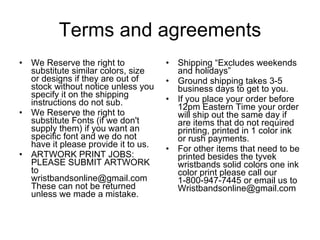 Terms and agreements We Reserve the right to substitute similar colors, size or designs if they are out of stock without notice unless you specify it on the shipping instructions do not sub.  We Reserve the right to substitute Fonts (if we don't supply them) if you want an specific font and we do not have it please provide it to us. ARTWORK PRINT JOBS: PLEASE SUBMIT ARTWORK to wristbandsonline@gmail.com These can not be returned unless we made a mistake.  Shipping “Excludes weekends and holidays” Ground shipping takes 3-5 business days to get to you. If you place your order before 12pm Eastern Time your order will ship out the same day if are items that do not required printing, printed in 1 color ink or rush payments. For other items that need to be printed besides the tyvek wristbands solid colors one ink color print please call our 1-800-947-7445 or email us to Wristbandsonline@gmail.com 