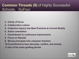Common Threads (9)  of Highly Successful  Schools,  DuFour Clarity of focus Collaborative culture Collective Inquiry into Best Practices & Current Reality Action orientation Commitment to continuous improvement Focus on Results Strong principals who empower teachers Commitment to face adversity, conflict, and anxiety Use of the same guiding phrase 