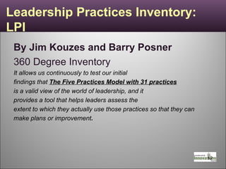 Leadership Practices Inventory: LPI By Jim Kouzes and Barry Posner   360 Degree Inventory It allows us continuously to test our initial findings that  The Five Practices Model with 31 practices is a valid view of the world of leadership, and it provides a tool that helps leaders assess the extent to which they actually use those practices so that they can make plans or improvement .  