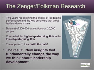 The Zenger/Folkman Research Two years researching the impact of leadership performance and the key behaviors that great leaders demonstrate Data set of 200,000 evaluations on 20,000 people Contrasted the  highest-performing 10%  to the  lowest-performing 10%  The approach:  Lead with the data! The result:  New insights  that  fundamentally change the way we think about leadership development  