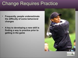 Change Requires Practice Frequently, people underestimate the difficulty of some behavioral changes A key to developing a new skill is finding a way to practice prior to getting in the game 