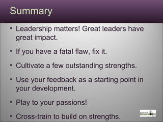 Summary Leadership matters! Great leaders have great impact. If you have a fatal flaw, fix it.  Cultivate a few outstanding strengths. Use your feedback as a starting point in your development. Play to your passions! Cross-train to build on strengths. Practice, practice, practice! 