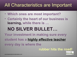 All Characteristics are Important Which ones are most important? Certainly the heart of our business is  learning,  while there is … NO SILVER BULLET… Your investment in making sure every student has a  highly effective teacher every day is where the  rubber hits the road! www.leadershipinnovationsteam.com 