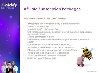 Affiliate Subscription Packages

Platinum Subscription €1000.- / €50.- monthly

•   1000 Sample Bids to be given away to Bidsson customers
•   Towah™ Card Member
•   Towah MasterCard® Prepaid Card
•   25% Retail commissions on personally referred customers bid package
    purchases in Bidsson
•   Affiliate commissions in Bidify
•   Can purchase additional sample bids to give away to customers in
    Bidsson
•   Can maximum purchase sample bids for €10,000.-
•   30 retail bids, every month to be used in the auction
•   5% bid purchase bonus on personally referred affiliates
•   5% bid purchase bonus on your second level
•   5% bid purchase bonus on your third level
•   First month subscription included
 