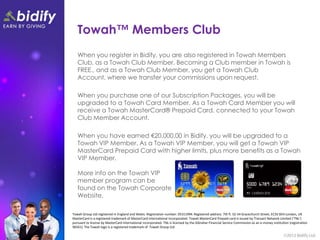 Towah™ Members Club
   When you register in Bidify, you are also registered in Towah Members
   Club, as a Towah Club Member. Becoming a Club member in Towah is
   FREE., and as a Towah Club Member, you get a Towah Club
   Account, where we transfer your commissions upon request.

   When you purchase one of our Subscription Packages, you will be
   upgraded to a Towah Card Member. As a Towah Card Member you will
   receive a Towah MasterCard® Prepaid Card, connected to your Towah
   Club Member Account.

   When you have earned €20,000.00 in Bidify, you will be upgraded to a
   Towah VIP Member. As a Towah VIP Member, you will get a Towah VIP
   MasterCard Prepaid Card with higher limits, plus more benefits as a Towah
   VIP Member.

   More info on the Towah VIP
   member program can be
   found on the Towah Corporate
   Website.

Towah Group Ltd registered in England and Wales. Registration number: 05311994. Registered address: 7th fl. 52-54 Gracechurch Street, EC3V 0EH London, UK
MasterCard is a registered trademark of MasterCard International Incorporated. Towah MasterCard Prepaid card is issued by Transact Network Limited (‘TNL’)
pursuant to license by MasterCard International Incorporated. TNL is licensed by the Gibraltar Financial Service Commission as an e-money institution (registration
96561). The Towah logo is a registered trademark of Towah Group Ltd.
 