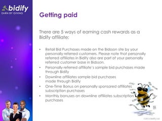 Getting paid

There are 5 ways of earning cash rewards as a
Bidify affiliate;

•   Retail Bid Purchases made on the Bidsson site by your
    personally referred customers. Please note that personally
    referred affiliates in Bidify also are part of your personally
    referred customer base in Bidsson.
•   Personally referred affiliate’s sample bid purchases made
    through Bidify
•   Downline affiliates sample bid purchases
    made through Bidify
•   One-Time Bonus on personally sponsored affiliates
    subscription purchases
•   Monthly bonuses on downline affiliates subscription
    purchases
 