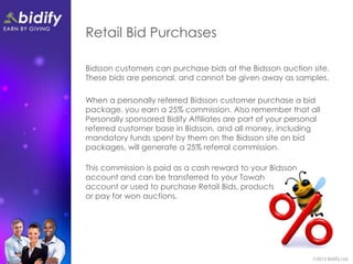 Retail Bid Purchases

Bidsson customers can purchase bids at the Bidsson auction site.
These bids are personal, and cannot be given away as samples.

When a personally referred Bidsson customer purchase a bid
package, you earn a 25% commission. Also remember that all
Personally sponsored Bidify Affiliates are part of your personal
referred customer base in Bidsson, and all money, including
mandatory funds spent by them on the Bidsson site on bid
packages, will generate a 25% referral commission.

This commission is paid as a cash reward to your Bidsson
account and can be transferred to your Towah
account or used to purchase Retail Bids, products
or pay for won auctions.
 