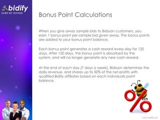 Bonus Point Calculations

When you give away sample bids to Bidsson customers, you
earn 1 bonus point per sample bid given away. The bonus points
are added to your bonus point balance.

Each bonus point generates a cash reward every day for 120
days. After 120 days, the bonus point is absorbed by the
system, and will no longer generate any new cash reward.

At the end of each day (7 days a week), Bidsson determines the
daily revenue, and shares up to 50% of the net-profits with
qualified Bidify affiliates based on each individuals point
balance.
 