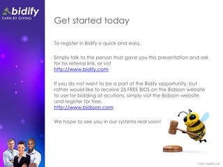 Get started today

To register in Bidify is quick and easy.

Simply talk to the person that gave you this presentation and ask
for his referral link, or vist
http://www.bidify.com

If you do not want to be a part of the Bidify opportunity, but
rather would like to receive 25 FREE BIDS on the Bidsson website
to use for bidding at acutions, simply visit the Bidsson website
and register for free.
http://www.bidsson.com

We hope to see you in our systems real soon!
 