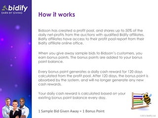 How it works

Bidsson has created a profit pool, and shares up to 50% of the
daily net-profits from the auctions with qualified Bidify affiliates.
Bidify affiliates have access to their profit pool report from their
Bidify affiliate online office.

When you give away sample bids to Bidsson’s customers, you
earn bonus points. The bonus points are added to your bonus
point balance.

Every bonus point generates a daily cash reward for 120 days
calculated from the profit pool. After 120 days, the bonus point is
absorbed by the system, and will no longer generate any new
cash rewards.

Your daily cash reward is calculated based on your
existing bonus point balance every day.


1 Sample Bid Given Away = 1 Bonus Point
 