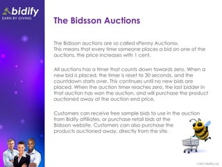 The Bidsson Auctions

The Bidsson auctions are so called «Penny Auctions».
This means that every time someone places a bid on one of the
auctions, the price increases with 1 cent.

All auctions has a timer that counts down towards zero. When a
new bid is placed, the timer is reset to 30 seconds, and the
countdown starts over. This continues until no new bids are
placed. When the auction timer reaches zero, the last bidder in
that auction has won the auction, and will purchase the product
auctioned away at the auction end price.

Customers can receive free sample bids to use in the auction
from Bidify affiliates, or purchase retail bids at the
Bidsson website. Customers can also purchase the
products auctioned away, directly from the site.
 