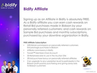 Bidify Affiliate

Signing up as an Affiliate in Bidify is absolutely FREE.
As a Bidify affiliate you can earn cash rewards on
Retail Bid purchases made in Bidsson by your
personally referred customers; and cash rewards on
Sample Bid purchases and monthly subscriptions,
purchased by your downline organization in Bidify.

FREE Affiliate Subscription
•   25% Retail commissions on personally referred customers
    bid package purchases in Bidsson
•   Affiliate commissions in Bidify
•   Towah™ Members Club Account
•   30 Retail bids bids to use in the Auction Site
•   5% bid purchase bonus on personally referred affiliates
•   Can upgrade to any subsription level to participate in the
    Bidsson profit pool by purchasing and giving away bids
    to Bidsson customers
 