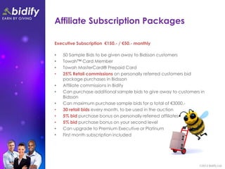 Affiliate Subscription Packages

Executive Subscription €150.- / €50.- monthly

•   50 Sample Bids to be given away to Bidsson customers
•   Towah™ Card Member
•   Towah MasterCard® Prepaid Card
•   25% Retail commissions on personally referred customers bid
    package purchases in Bidsson
•   Affiliate commissions in Bidify
•   Can purchase additional sample bids to give away to customers in
    Bidsson
•   Can maximum purchase sample bids for a total of €3000.-
•   30 retail bids every month, to be used in the auction
•   5% bid purchase bonus on personally referred affiliates
•   5% bid purchase bonus on your second level
•   Can upgrade to Premium Executive or Platinum
•   First month subscription included
 