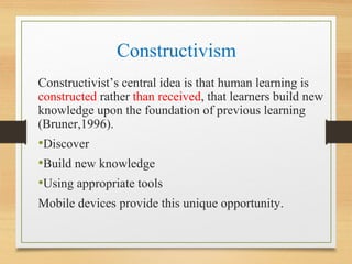Constructivism
Constructivist’s central idea is that human learning is
constructed rather than received, that learners build new
knowledge upon the foundation of previous learning
(Bruner,1996).
•Discover
•Build new knowledge
•Using appropriate tools
Mobile devices provide this unique opportunity.
 