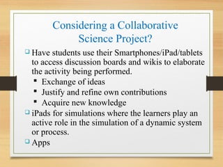 Considering a Collaborative
Science Project?
 Have students use their Smartphones/iPad/tablets
to access discussion boards and wikis to elaborate
the activity being performed.
 Exchange of ideas
 Justify and refine own contributions
 Acquire new knowledge
 iPads for simulations where the learners play an
active role in the simulation of a dynamic system
or process.
 Apps
 