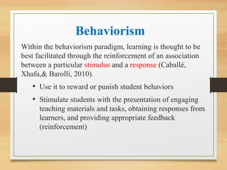 Behaviorism
Within the behaviorism paradigm, learning is thought to be
best facilitated through the reinforcement of an association
between a particular stimulus and a response (Caballé,
Xhafa,& Barolli, 2010).
• Use it to reward or punish student behaviors
• Stimulate students with the presentation of engaging
teaching materials and tasks, obtaining responses from
learners, and providing appropriate feedback
(reinforcement)
 